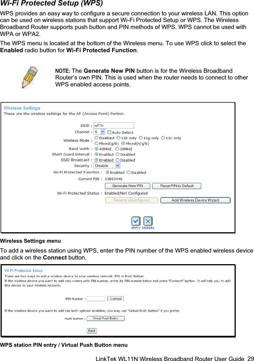 LinkTek WL11N Wireless Broadband Router User Guide  29Wi-Fi Protected Setup (WPS) WPS provides an easy way to configure a secure connection to your wireless LAN. This option can be used on wireless stations that support Wi-Fi Protected Setup or WPS. The Wireless Broadband Router supports push button and PIN methods of WPS. WPS cannot be used with WPA or WPA2.  The WPS menu is located at the bottom of the Wireless menu. To use WPS click to select the Enabled radio button for Wi-Fi Protected Function.NOTE: The Generate New PIN button is for the Wireless Broadband Router’s own PIN. This is used when the router needs to connect to other WPS enabled access points.Wireless Settings menu To add a wireless station using WPS, enter the PIN number of the WPS enabled wireless device and click on the Connect button. WPS station PIN entry / Virtual Push Button menu  