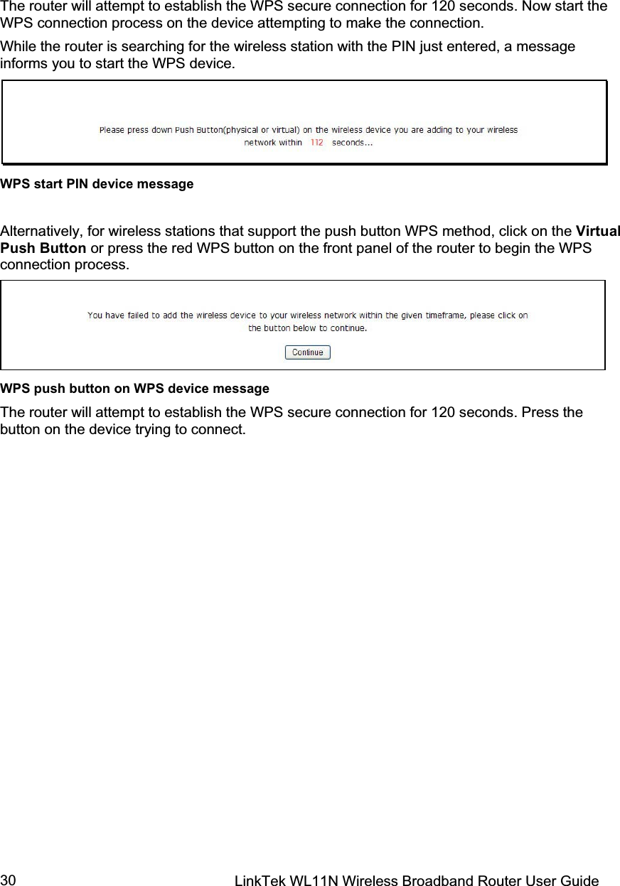 LinkTek WL11N Wireless Broadband Router User Guide 30The router will attempt to establish the WPS secure connection for 120 seconds. Now start the WPS connection process on the device attempting to make the connection.  While the router is searching for the wireless station with the PIN just entered, a message informs you to start the WPS device. WPS start PIN device message Alternatively, for wireless stations that support the push button WPS method, click on the Virtual Push Button or press the red WPS button on the front panel of the router to begin the WPS connection process. WPS push button on WPS device message The router will attempt to establish the WPS secure connection for 120 seconds. Press the button on the device trying to connect. 