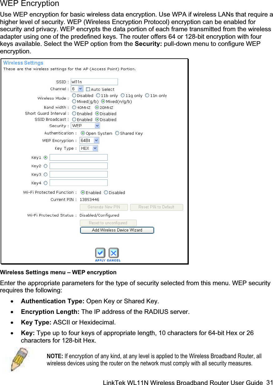 LinkTek WL11N Wireless Broadband Router User Guide  31WEP Encryption Use WEP encryption for basic wireless data encryption. Use WPA if wireless LANs that require a higher level of security. WEP (Wireless Encryption Protocol) encryption can be enabled for security and privacy. WEP encrypts the data portion of each frame transmitted from the wireless adapter using one of the predefined keys. The router offers 64 or 128-bit encryption with four keys available. Select the WEP option from the Security: pull-down menu to configure WEP encryption. Wireless Settings menu – WEP encryption Enter the appropriate parameters for the type of security selected from this menu. WEP security requires the following: x Authentication Type: Open Key or Shared Key.x Encryption Length: The IP address of the RADIUS server.  x Key Type: ASCII or Hexidecimal. x Key: Type up to four keys of appropriate length, 10 characters for 64-bit Hex or 26 characters for 128-bit Hex. NOTE: If encryption of any kind, at any level is applied to the Wireless Broadband Router, all wireless devices using the router on the network must comply with all security measures.