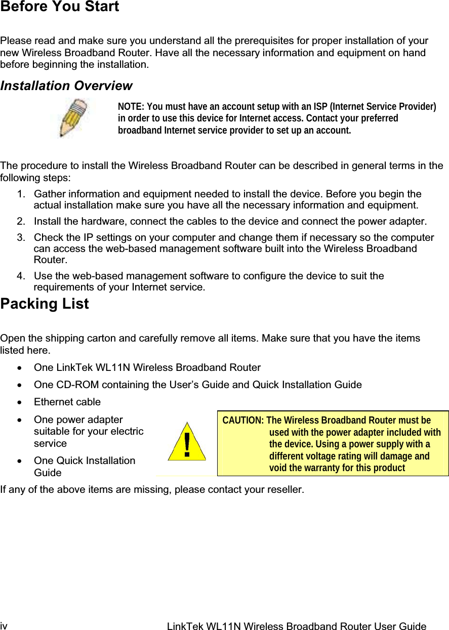 LinkTek WL11N Wireless Broadband Router User Guide ivBefore You Start Please read and make sure you understand all the prerequisites for proper installation of your new Wireless Broadband Router. Have all the necessary information and equipment on hand before beginning the installation. Installation Overview NOTE: You must have an account setup with an ISP (Internet Service Provider) in order to use this device for Internet access. Contact your preferred broadband Internet service provider to set up an account. The procedure to install the Wireless Broadband Router can be described in general terms in the following steps: 1.  Gather information and equipment needed to install the device. Before you begin the actual installation make sure you have all the necessary information and equipment. 2.  Install the hardware, connect the cables to the device and connect the power adapter. 3.  Check the IP settings on your computer and change them if necessary so the computer can access the web-based management software built into the Wireless Broadband Router.  4.  Use the web-based management software to configure the device to suit the requirements of your Internet service. Packing List Open the shipping carton and carefully remove all items. Make sure that you have the items listed here. x One LinkTek WL11N Wireless Broadband Router x One CD-ROM containing the User’s Guide and Quick Installation Guide  x Ethernet cable  x One power adapter suitable for your electric service x One Quick Installation Guide If any of the above items are missing, please contact your reseller. CAUTION: The Wireless Broadband Router must be used with the power adapter included with the device. Using a power supply with a different voltage rating will damage and void the warranty for this product 