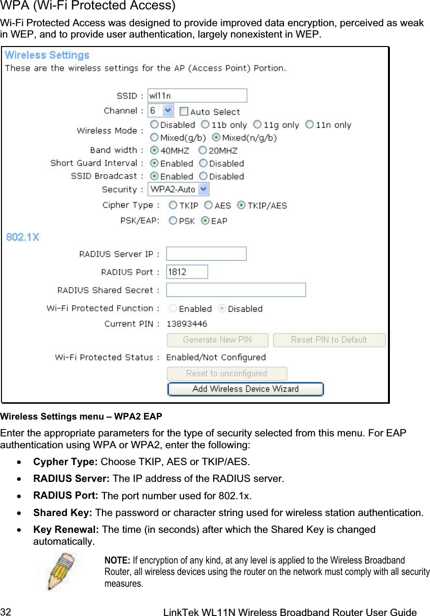 LinkTek WL11N Wireless Broadband Router User Guide 32WPA (Wi-Fi Protected Access) Wi-Fi Protected Access was designed to provide improved data encryption, perceived as weak in WEP, and to provide user authentication, largely nonexistent in WEP. Wireless Settings menu – WPA2 EAP Enter the appropriate parameters for the type of security selected from this menu. For EAP authentication using WPA or WPA2, enter the following: x Cypher Type: Choose TKIP, AES or TKIP/AES.x RADIUS Server: The IP address of the RADIUS server.  x RADIUS Port: The port number used for 802.1x. x Shared Key: The password or character string used for wireless station authentication.  x Key Renewal: The time (in seconds) after which the Shared Key is changed automatically. NOTE: If encryption of any kind, at any level is applied to the Wireless Broadband Router, all wireless devices using the router on the network must comply with all security measures.