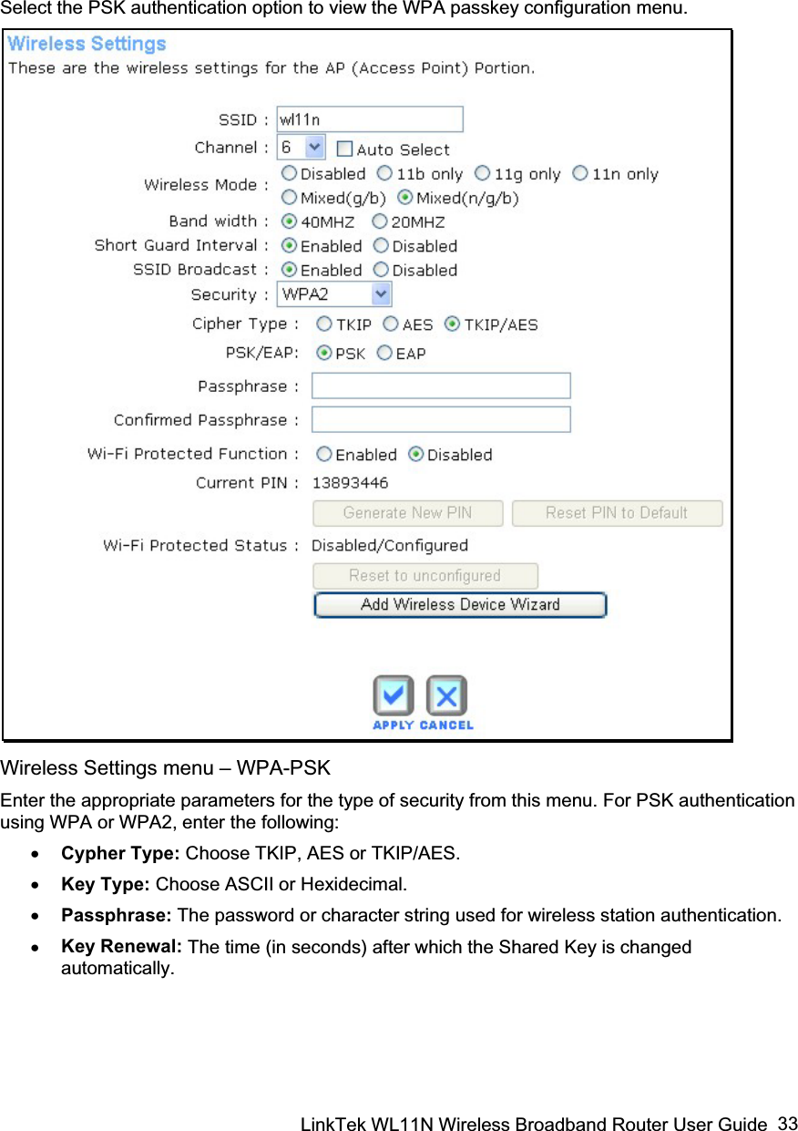 LinkTek WL11N Wireless Broadband Router User Guide  33Select the PSK authentication option to view the WPA passkey configuration menu.   Wireless Settings menu – WPA-PSKEnter the appropriate parameters for the type of security from this menu. For PSK authentication using WPA or WPA2, enter the following: x Cypher Type: Choose TKIP, AES or TKIP/AES.x Key Type: Choose ASCII or Hexidecimal.  x Passphrase: The password or character string used for wireless station authentication.  x Key Renewal: The time (in seconds) after which the Shared Key is changed automatically. 