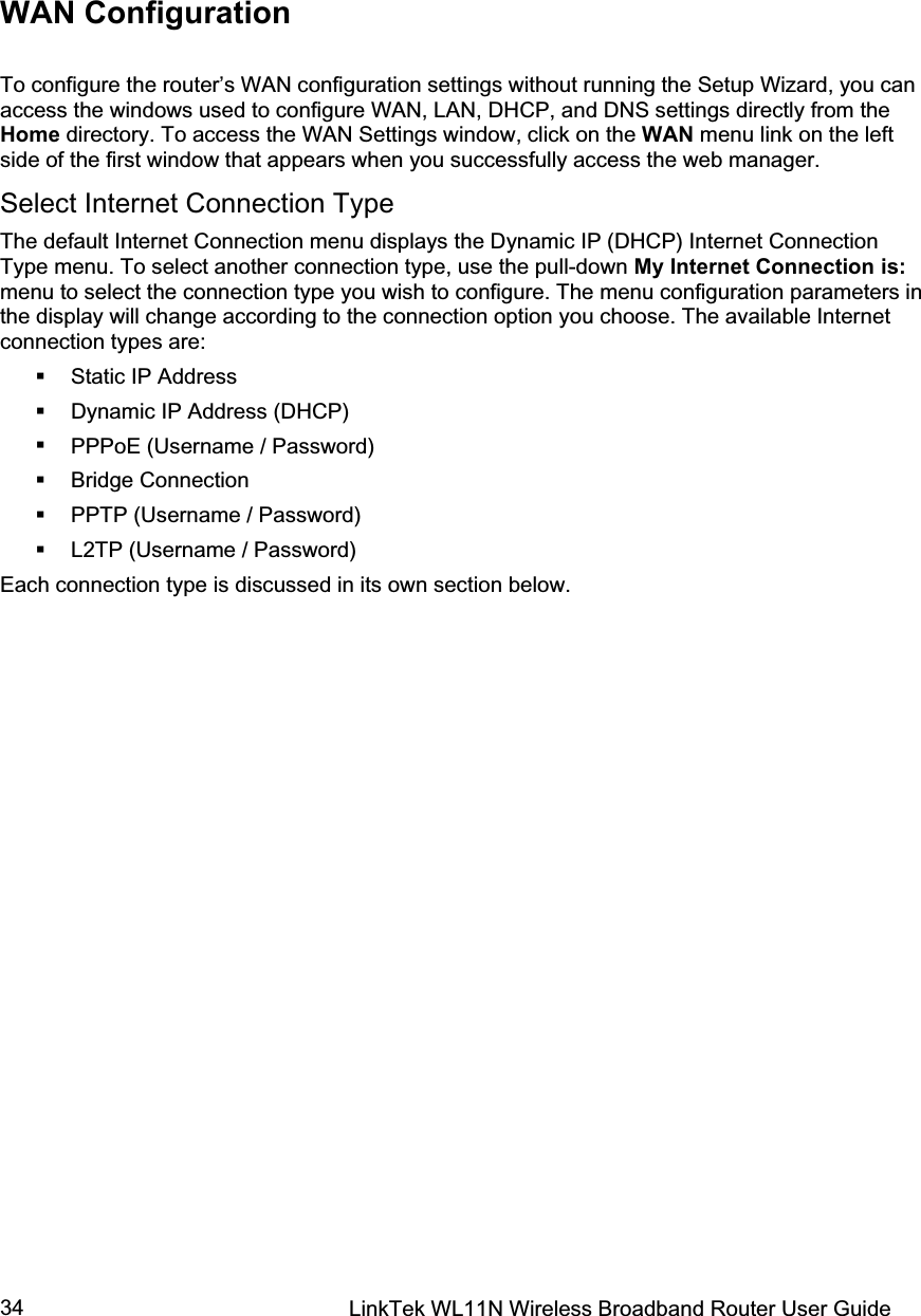 LinkTek WL11N Wireless Broadband Router User Guide 34WAN Configuration To configure the router’s WAN configuration settings without running the Setup Wizard, you can access the windows used to configure WAN, LAN, DHCP, and DNS settings directly from the Home directory. To access the WAN Settings window, click on the WAN menu link on the left side of the first window that appears when you successfully access the web manager.  Select Internet Connection Type The default Internet Connection menu displays the Dynamic IP (DHCP) Internet Connection Type menu. To select another connection type, use the pull-down My Internet Connection is:menu to select the connection type you wish to configure. The menu configuration parameters in the display will change according to the connection option you choose. The available Internet connection types are:  Static IP Address  Dynamic IP Address (DHCP)  PPPoE (Username / Password)   Bridge Connection  PPTP (Username / Password)    L2TP (Username / Password) Each connection type is discussed in its own section below. 