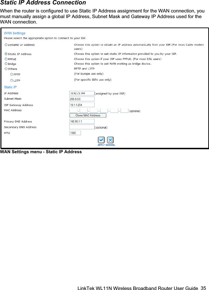 LinkTek WL11N Wireless Broadband Router User Guide  35Static IP Address Connection When the router is configured to use Static IP Address assignment for the WAN connection, you must manually assign a global IP Address, Subnet Mask and Gateway IP Address used for the WAN connection.  WAN Settings menu - Static IP Address