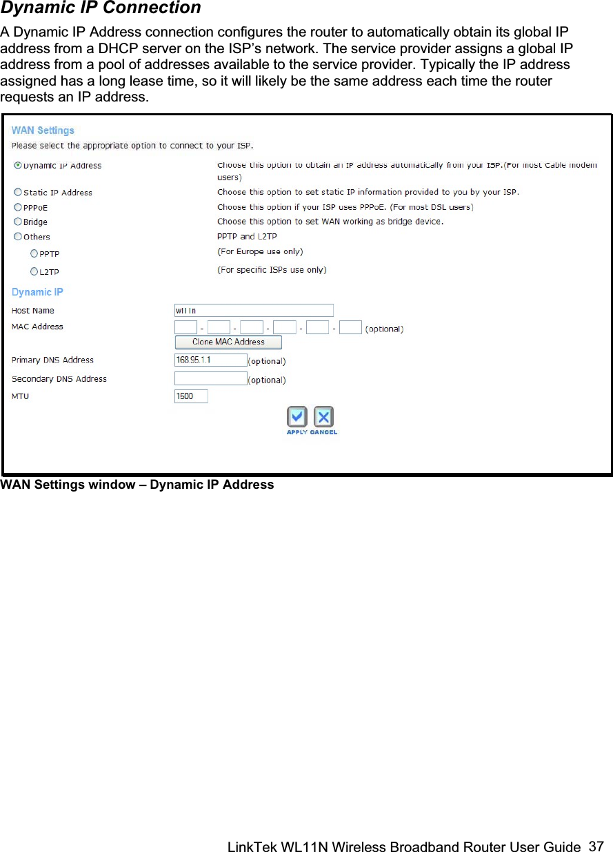 LinkTek WL11N Wireless Broadband Router User Guide  37Dynamic IP Connection A Dynamic IP Address connection configures the router to automatically obtain its global IP address from a DHCP server on the ISP’s network. The service provider assigns a global IP address from a pool of addresses available to the service provider. Typically the IP address assigned has a long lease time, so it will likely be the same address each time the router requests an IP address. WAN Settings window – Dynamic IP Address