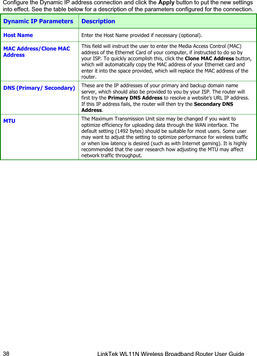 LinkTek WL11N Wireless Broadband Router User Guide 38Configure the Dynamic IP address connection and click the Apply button to put the new settings into effect. See the table below for a description of the parameters configured for the connection.  Dynamic IP Parameters  Description Host Name  Enter the Host Name provided if necessary (optional). MAC Address/Clone MAC Address This field will instruct the user to enter the Media Access Control (MAC) address of the Ethernet Card of your computer, if instructed to do so by your ISP. To quickly accomplish this, click the Clone MAC Address button, which will automatically copy the MAC address of your Ethernet card and enter it into the space provided, which will replace the MAC address of the router. DNS (Primary/ Secondary)  These are the IP addresses of your primary and backup domain name server, which should also be provided to you by your ISP. The router will first try the Primary DNS Address to resolve a website’s URL IP address. If this IP address fails, the router will then try the Secondary DNS Address.MTU The Maximum Transmission Unit size may be changed if you want to optimize efficiency for uploading data through the WAN interface. The default setting (1492 bytes) should be suitable for most users. Some user may want to adjust the setting to optimize performance for wireless traffic or when low latency is desired (such as with Internet gaming). It is highly recommended that the user research how adjusting the MTU may affect network traffic throughput.  