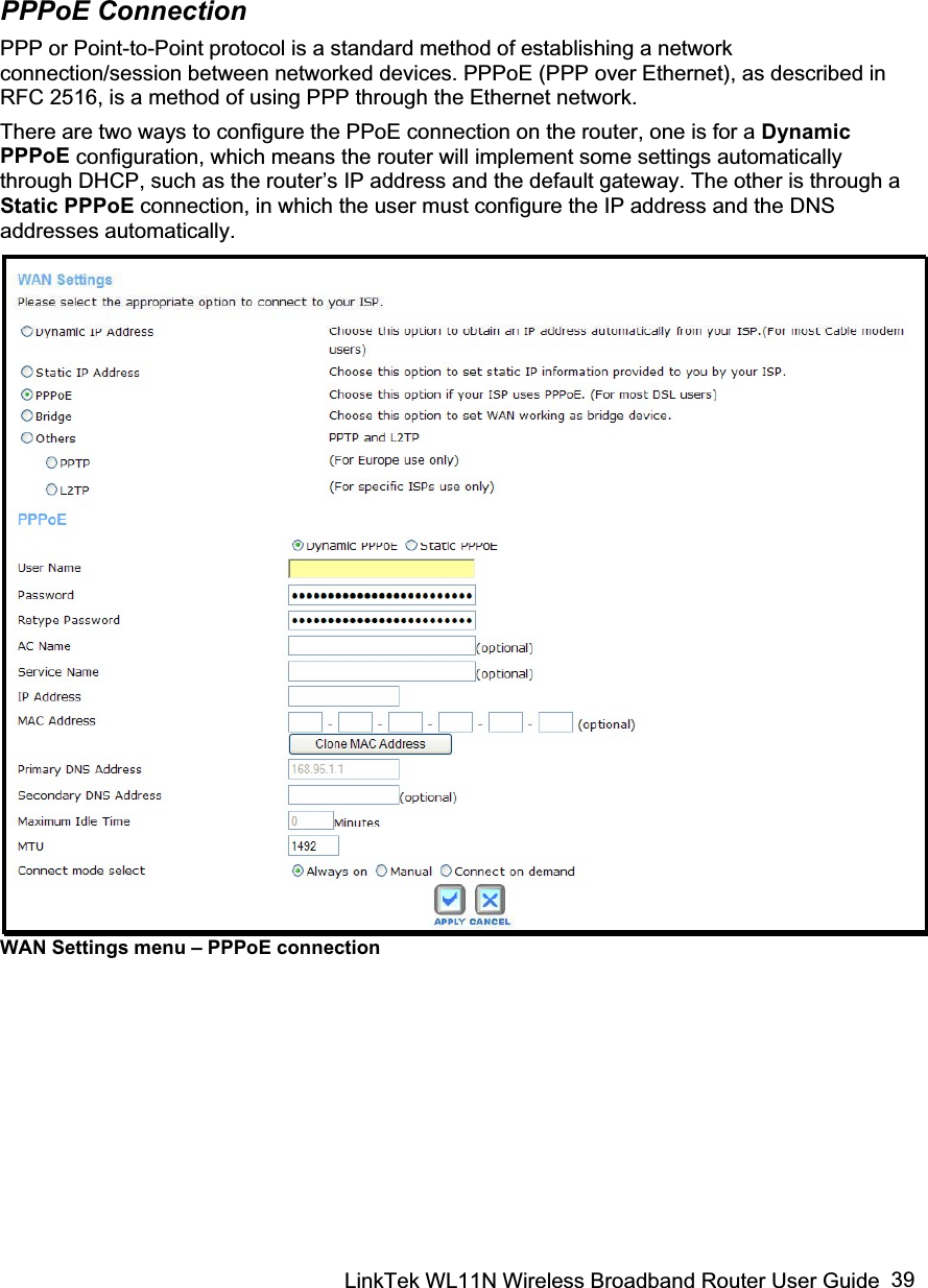 LinkTek WL11N Wireless Broadband Router User Guide  39PPPoE Connection PPP or Point-to-Point protocol is a standard method of establishing a network connection/session between networked devices. PPPoE (PPP over Ethernet), as described in RFC 2516, is a method of using PPP through the Ethernet network. There are two ways to configure the PPoE connection on the router, one is for a Dynamic PPPoE configuration, which means the router will implement some settings automatically through DHCP, such as the router’s IP address and the default gateway. The other is through a Static PPPoE connection, in which the user must configure the IP address and the DNS addresses automatically. WAN Settings menu – PPPoE connection