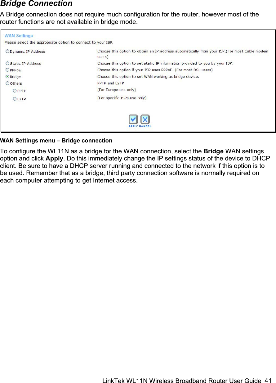 LinkTek WL11N Wireless Broadband Router User Guide  41Bridge Connection A Bridge connection does not require much configuration for the router, however most of the router functions are not available in bridge mode.  WAN Settings menu – Bridge connection To configure the WL11N as a bridge for the WAN connection, select the Bridge WAN settings option and click Apply. Do this immediately change the IP settings status of the device to DHCP client. Be sure to have a DHCP server running and connected to the network if this option is to be used. Remember that as a bridge, third party connection software is normally required on each computer attempting to get Internet access.   