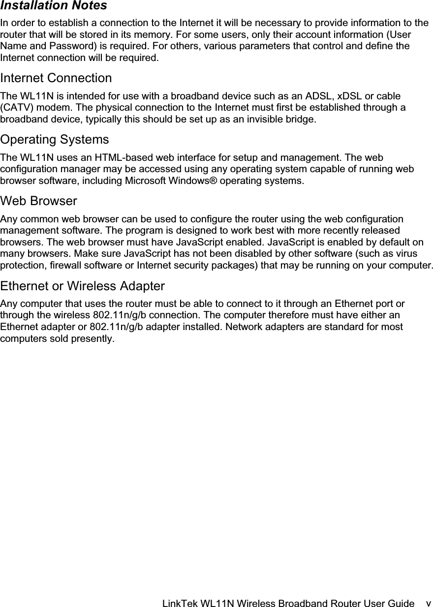 LinkTek WL11N Wireless Broadband Router User Guide  vInstallation Notes In order to establish a connection to the Internet it will be necessary to provide information to the router that will be stored in its memory. For some users, only their account information (User Name and Password) is required. For others, various parameters that control and define the Internet connection will be required. Internet Connection The WL11N is intended for use with a broadband device such as an ADSL, xDSL or cable (CATV) modem. The physical connection to the Internet must first be established through a broadband device, typically this should be set up as an invisible bridge. Operating Systems The WL11N uses an HTML-based web interface for setup and management. The web configuration manager may be accessed using any operating system capable of running web browser software, including Microsoft Windows® operating systems.  Web Browser Any common web browser can be used to configure the router using the web configuration management software. The program is designed to work best with more recently released browsers. The web browser must have JavaScript enabled. JavaScript is enabled by default on many browsers. Make sure JavaScript has not been disabled by other software (such as virus protection, firewall software or Internet security packages) that may be running on your computer. Ethernet or Wireless Adapter Any computer that uses the router must be able to connect to it through an Ethernet port or through the wireless 802.11n/g/b connection. The computer therefore must have either an Ethernet adapter or 802.11n/g/b adapter installed. Network adapters are standard for most computers sold presently.  