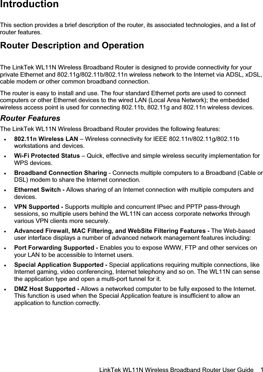 LinkTek WL11N Wireless Broadband Router User Guide  1IntroductionThis section provides a brief description of the router, its associated technologies, and a list of router features. Router Description and Operation The LinkTek WL11N Wireless Broadband Router is designed to provide connectivity for your private Ethernet and 802.11g/802.11b/802.11n wireless network to the Internet via ADSL, xDSL, cable modem or other common broadband connection. The router is easy to install and use. The four standard Ethernet ports are used to connect computers or other Ethernet devices to the wired LAN (Local Area Network); the embedded wireless access point is used for connecting 802.11b, 802.11g and 802.11n wireless devices. Router FeaturesThe LinkTek WL11N Wireless Broadband Router provides the following features: x 802.11n Wireless LAN – Wireless connectivity for IEEE 802.11n/802.11g/802.11b workstations and devices.  x Wi-Fi Protected Status – Quick, effective and simple wireless security implementation for WPS devices. x Broadband Connection Sharing - Connects multiple computers to a Broadband (Cable or DSL) modem to share the Internet connection. x Ethernet Switch - Allows sharing of an Internet connection with multiple computers and devices.x VPN Supported - Supports multiple and concurrent IPsec and PPTP pass-through sessions, so multiple users behind the WL11N can access corporate networks through various VPN clients more securely.x Advanced Firewall, MAC Filtering, and WebSite Filtering Features - The Web-based user interface displays a number of advanced network management features including:x Port Forwarding Supported - Enables you to expose WWW, FTP and other services on your LAN to be accessible to Internet users.x Special Application Supported - Special applications requiring multiple connections, like Internet gaming, video conferencing, Internet telephony and so on. The WL11N can sense the application type and open a multi-port tunnel for it. x DMZ Host Supported - Allows a networked computer to be fully exposed to the Internet. This function is used when the Special Application feature is insufficient to allow an application to function correctly.