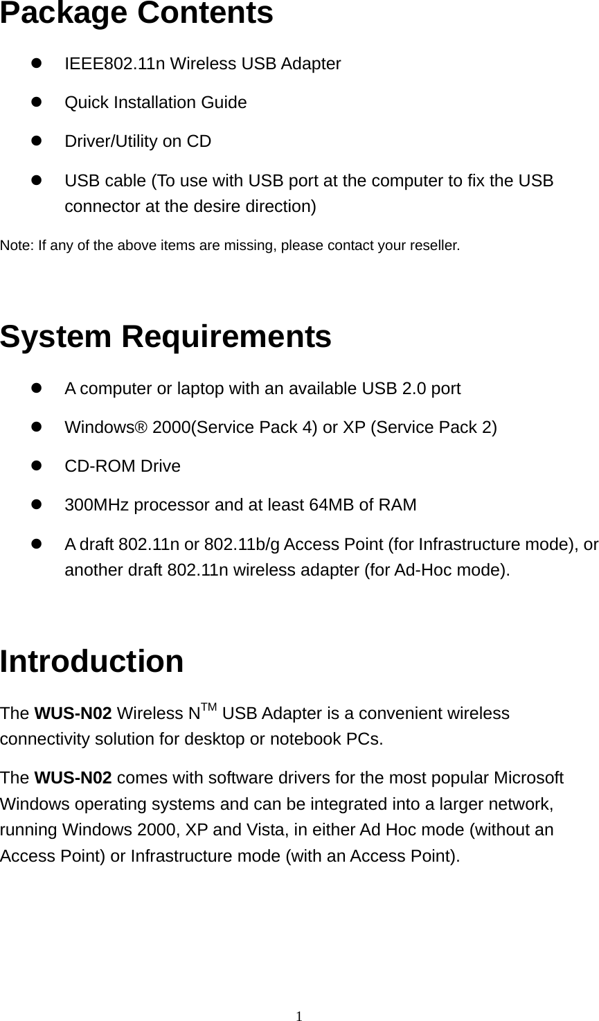 Package Contents   IEEE802.11n Wireless USB Adapter   Quick Installation Guide   Driver/Utility on CD   USB cable (To use with USB port at the computer to fix the USB connector at the desire direction) Note: If any of the above items are missing, please contact your reseller.  System Requirements   A computer or laptop with an available USB 2.0 port   Windows® 2000(Service Pack 4) or XP (Service Pack 2)   CD-ROM Drive   300MHz processor and at least 64MB of RAM   A draft 802.11n or 802.11b/g Access Point (for Infrastructure mode), or another draft 802.11n wireless adapter (for Ad-Hoc mode).  Introduction The WUS-N02 Wireless NTM USB Adapter is a convenient wireless connectivity solution for desktop or notebook PCs. The WUS-N02 comes with software drivers for the most popular Microsoft Windows operating systems and can be integrated into a larger network, running Windows 2000, XP and Vista, in either Ad Hoc mode (without an Access Point) or Infrastructure mode (with an Access Point).   1