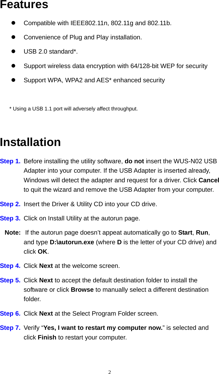 Features   Compatible with IEEE802.11n, 802.11g and 802.11b.   Convenience of Plug and Play installation.   USB 2.0 standard*.   Support wireless data encryption with 64/128-bit WEP for security   Support WPA, WPA2 and AES* enhanced security  * Using a USB 1.1 port will adversely affect throughput.  Installation Step 1.  Before installing the utility software, do not insert the WUS-N02 USB Adapter into your computer. If the USB Adapter is inserted already, Windows will detect the adapter and request for a driver. Click Cancel to quit the wizard and remove the USB Adapter from your computer. Step 2.  Insert the Driver &amp; Utility CD into your CD drive. Step 3.  Click on Install Utility at the autorun page. Note:   If the autorun page doesn’t appeat automatically go to Start, Run, and type D:\autorun.exe (where D is the letter of your CD drive) and click OK. Step 4. Click Next at the welcome screen. Step 5. Click Next to accept the default destination folder to install the software or click Browse to manually select a different destination folder. Step 6. Click Next at the Select Program Folder screen. Step 7.  Verify “Yes, I want to restart my computer now.” is selected and click Finish to restart your computer.   2