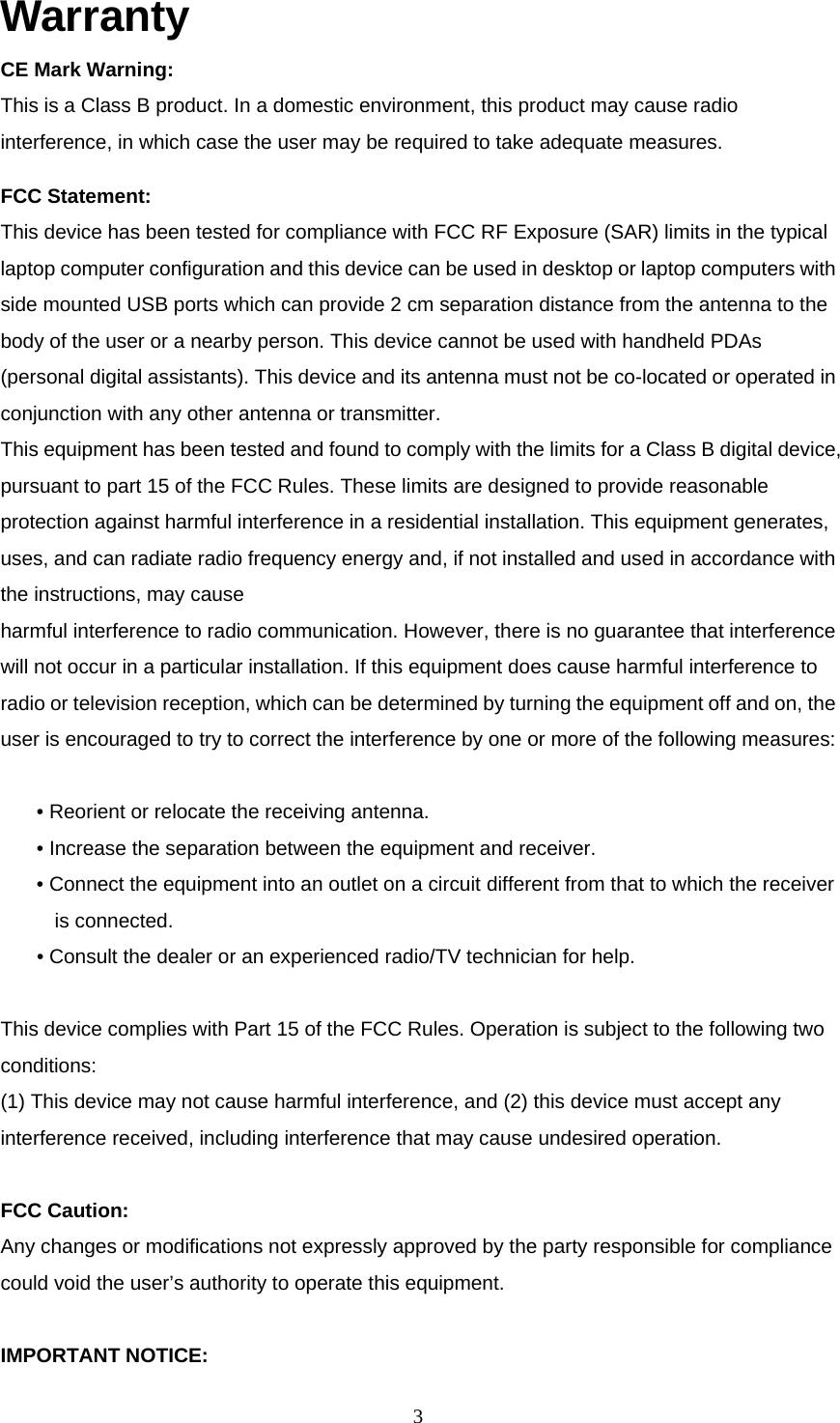 Warranty CE Mark Warning: This is a Class B product. In a domestic environment, this product may cause radio interference, in which case the user may be required to take adequate measures. FCC Statement: This device has been tested for compliance with FCC RF Exposure (SAR) limits in the typical laptop computer configuration and this device can be used in desktop or laptop computers with side mounted USB ports which can provide 2 cm separation distance from the antenna to the body of the user or a nearby person. This device cannot be used with handheld PDAs (personal digital assistants). This device and its antenna must not be co-located or operated in conjunction with any other antenna or transmitter. This equipment has been tested and found to comply with the limits for a Class B digital device, pursuant to part 15 of the FCC Rules. These limits are designed to provide reasonable protection against harmful interference in a residential installation. This equipment generates, uses, and can radiate radio frequency energy and, if not installed and used in accordance with the instructions, may cause harmful interference to radio communication. However, there is no guarantee that interference will not occur in a particular installation. If this equipment does cause harmful interference to radio or television reception, which can be determined by turning the equipment off and on, the user is encouraged to try to correct the interference by one or more of the following measures:  • Reorient or relocate the receiving antenna. • Increase the separation between the equipment and receiver. • Connect the equipment into an outlet on a circuit different from that to which the receiver is connected. • Consult the dealer or an experienced radio/TV technician for help.  This device complies with Part 15 of the FCC Rules. Operation is subject to the following two conditions: (1) This device may not cause harmful interference, and (2) this device must accept any interference received, including interference that may cause undesired operation.  FCC Caution: Any changes or modifications not expressly approved by the party responsible for compliance could void the user’s authority to operate this equipment.  IMPORTANT NOTICE:  3