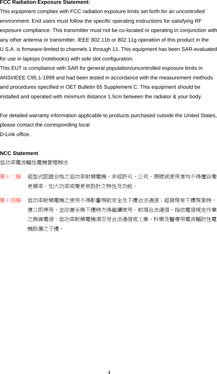 FCC Radiation Exposure Statement: This equipment complies with FCC radiation exposure limits set forth for an uncontrolled environment. End users must follow the specific operating instructions for satisfying RF exposure compliance. This transmitter must not be co-located or operating in conjunction with any other antenna or transmitter. IEEE 802.11b or 802.11g operation of this product in the U.S.A. is firmware-limited to channels 1 through 11. This equipment has been SAR-evaluated for use in laptops (notebooks) with side slot configuration. This EUT is compliance with SAR for general population/uncontrolled exposure limits in ANSI/IEEE C95.1-1999 and had been tested in accordance with the measurement methods and procedures specified in OET Bulletin 65 Supplement C. This equipment should be installed and operated with minimum distance 1.5cm between the radiator &amp; your body.  For detailed warranty information applicable to products purchased outside the United States, please contact the corresponding local D-Link office.  NCC Statement 低功率電波輻性電機管理辦法 第十二條 經型式認證合格之低功率射頻電機，非經許可，公司、商號或使用者均不得擅自變更頻率、加大功率或變更原設計之特性及功能。 第十四條 低功率射頻電機之使用不得影響飛航安全及干擾合法通信；經發現有干擾現象時，應立即停用，並改善至無干擾時方得繼續使用。前項合法通信，指依電信規定作業之無線電信。低功率射頻電機須忍受合法通信或工業、科學及醫療用電波輻附性電機設備之干擾。  4