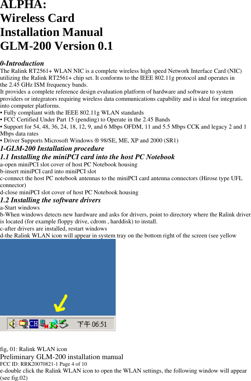 ALPHA:Wireless Card Installation Manual GLM-200 Version 0.1  0-Introduction The Ralink RT2561+ WLAN NIC is a complete wireless high speed Network Interface Card (NIC) utilizing the Ralink RT2561+ chip set. It conforms to the IEEE 802.11g protocol and operates in the 2.45 GHz ISM frequency bands. It provides a complete reference design evaluation platform of hardware and software to system providers or integrators requiring wireless data communications capability and is ideal for integration into computer platforms. • Fully compliant with the IEEE 802.11g WLAN standards • FCC Certified Under Part 15 (pending) to Operate in the 2.45 Bands • Support for 54, 48, 36, 24, 18, 12, 9, and 6 Mbps OFDM, 11 and 5.5 Mbps CCK and legacy 2 and 1 Mbps data rates • Driver Supports Microsoft Windows ® 98/SE, ME, XP and 2000 (SR1) 1-GLM-200 Installation procedure 1.1 Installing the miniPCI card into the host PC Notebook a-open miniPCI slot cover of host PC Notebook housing b-insert miniPCI card into miniPCI slot c-connect the host PC notebook antennas to the miniPCI card antenna connectors (Hirose type UFL connector) d-close miniPCI slot cover of host PC Notebook housing 1.2 Installing the software drivers a-Start windows b-When windows detects new hardware and asks for drivers, point to directory where the Ralink driver is located (for example floppy drive, cdrom , harddisk) to install. c-after drivers are installed, restart windows d-the Ralink WLAN icon will appear in system tray on the bottom right of the screen (see yellow arrow in fig. 01)     fig, 01: Ralink WLAN icon Preliminary GLM-200 installation manual FCC ID: RRK20070821-1 Page 4 of 10 e-double click the Ralink WLAN icon to open the WLAN settings, the following window will appear (see fig.02) 