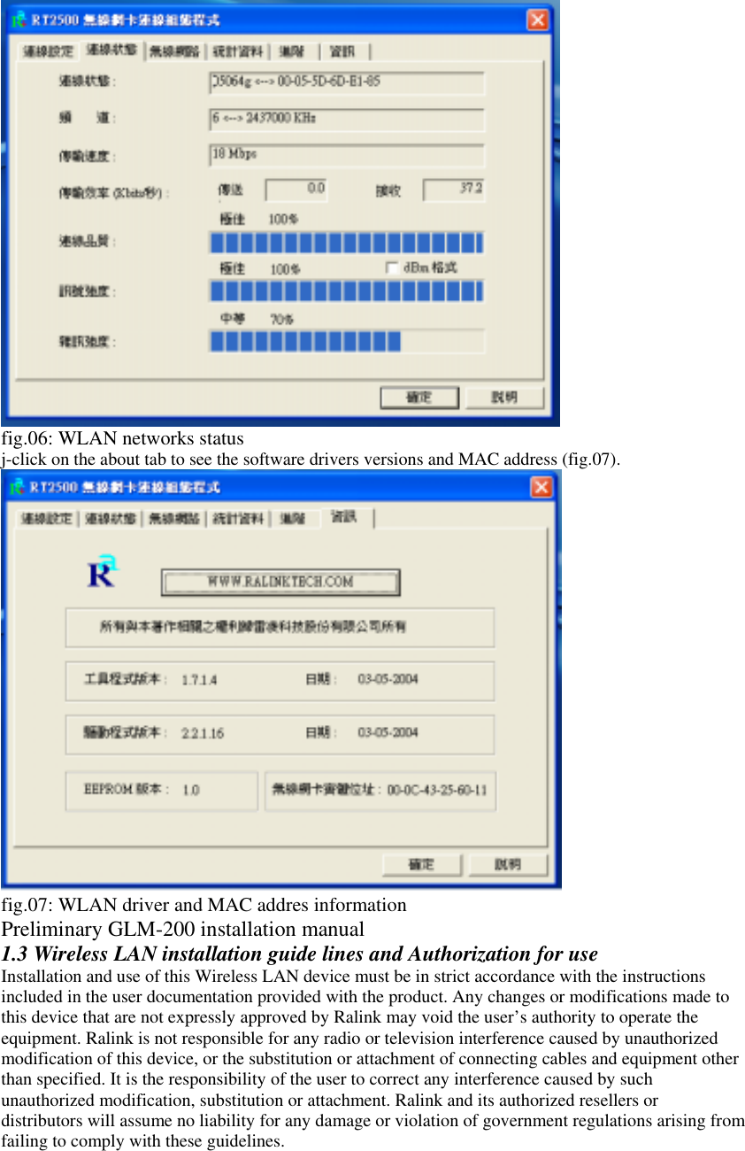  fig.06: WLAN networks status j-click on the about tab to see the software drivers versions and MAC address (fig.07).  fig.07: WLAN driver and MAC addres information Preliminary GLM-200 installation manual 1.3 Wireless LAN installation guide lines and Authorization for use Installation and use of this Wireless LAN device must be in strict accordance with the instructions included in the user documentation provided with the product. Any changes or modifications made to this device that are not expressly approved by Ralink may void the user’s authority to operate the equipment. Ralink is not responsible for any radio or television interference caused by unauthorized modification of this device, or the substitution or attachment of connecting cables and equipment other than specified. It is the responsibility of the user to correct any interference caused by such unauthorized modification, substitution or attachment. Ralink and its authorized resellers or distributors will assume no liability for any damage or violation of government regulations arising from failing to comply with these guidelines. 