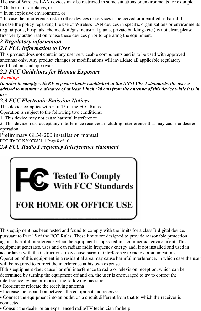 The use of Wireless LAN devices may be restricted in some situations or environments for example: * On board of airplanes, or * In an explosive environment, or * In case the interference risk to other devices or services is perceived or identified as harmful. In case the policy regarding the use of Wireless LAN devices in specific organizations or environments (e.g. airports, hospitals, chemical/oil/gas industrial plants, private buildings etc.) is not clear, please first verify authorization to use these devices prior to operating the equipment. 2-Regulatory information 2.1 FCC Information to User This product does not contain any user serviceable components and is to be used with approved antennas only. Any product changes or modifications will invalidate all applicable regulatory certifications and approvals 2.2 FCC Guidelines for Human Exposure Warning: In order to comply with RF exposure limits established in the ANSI C95.1 standards, the user is advised to maintain a distance of at least 1 inch (20 cm) from the antenna of this device while it is in use. 2.3 FCC Electronic Emission Notices This device complies with part 15 of the FCC Rules. Operation is subject to the following two conditions: 1. This device may not cause harmful interference 2. This device must accept any interference received, including interference that may cause undesired operation. Preliminary GLM-200 installation manual FCC ID: RRK20070821-1 Page 8 of 10 2.4 FCC Radio Frequency Interference statement    This equipment has been tested and found to comply with the limits for a class B digital device, pursuant to Part 15 of the FCC Rules. These limits are designed to provide reasonable protection against harmful interference when the equipment is operated in a commercial environment. This equipment generates, uses and can radiate radio frequency energy and, if not installed and used in accordance with the instructions, may cause harmful interference to radio communications. Operation of this equipment in a residential area may cause harmful interference, in which case the user will be required to correct the interference at his own expense. If this equipment does cause harmful interference to radio or television reception, which can be determined by turning the equipment off and on, the user is encouraged to try to correct the interference by one or more of the following measures: • Reorient or relocate the receiving antenna • Increase the separation between the equipment and receiver • Connect the equipment into an outlet on a circuit different from that to which the receiver is connected • Consult the dealer or an experienced radio/TV technician for help 