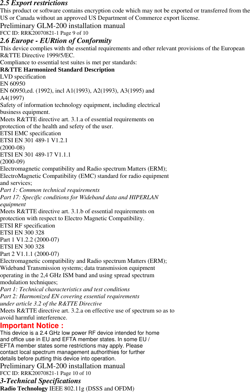 2.5 Export restrictions This product or software contains encryption code which may not be exported or transferred from the US or Canada without an approved US Department of Commerce export license. Preliminary GLM-200 installation manual FCC ID: RRK20070821-1 Page 9 of 10 2.6 Europe - EURtion of Conformity This device complies with the essential requirements and other relevant provisions of the European R&amp;TTE Directive 1999/5/EC. Compliance to essential test suites is met per standards: R&amp;TTE Harmonized Standard Description LVD specification EN 60950 EN 60950,ed. (1992), incl A1(1993), A2(1993), A3(1995) and A4(1997) Safety of information technology equipment, including electrical business equipment. Meets R&amp;TTE directive art. 3.1.a of essential requirements on protection of the health and sefety of the user. ETSI EMC specification ETSI EN 301 489-1 V1.2.1 (2000-08) ETSI EN 301 489-17 V1.1.1 (2000-09) Electromagnetic compatibility and Radio spectrum Matters (ERM); ElectroMagnetic Compatibility (EMC) standard for radio equipment and services; Part 1: Common technical requirements Part 17: Specific conditions for Wideband data and HIPERLAN equipment Meets R&amp;TTE directive art. 3.1.b of essential requirements on protection with respect to Electro Magnetic Compatibility. ETSI RF specification ETSI EN 300 328 Part 1 V1.2.2 (2000-07) ETSI EN 300 328 Part 2 V1.1.1 (2000-07) Electromagnetic compatibility and Radio spectrum Matters (ERM); Wideband Transmission systems; data transmission equipment operating in the 2,4 GHz ISM band and using spread spectrum modulation techniques; Part 1: Technical characteristics and test conditions Part 2: Harmonized EN covering essential requirements under article 3.2 of the R&amp;TTE Directive Meets R&amp;TTE directive art. 3.2.a on effective use of spectrum so as to avoid harmful interference. Important Notice : This device is a 2.4 GHz low power RF device intended for home and office use in EU and EFTA member states. In some EU / EFTA member states some restrictions may apply. Please contact local spectrum management authorithies for further details before putting this device into operation. Preliminary GLM-200 installation manual FCC ID: RRK20070821-1 Page 10 of 10 3-Technical Specifications Radio Technology IEEE 802.11g (DSSS and OFDM) 