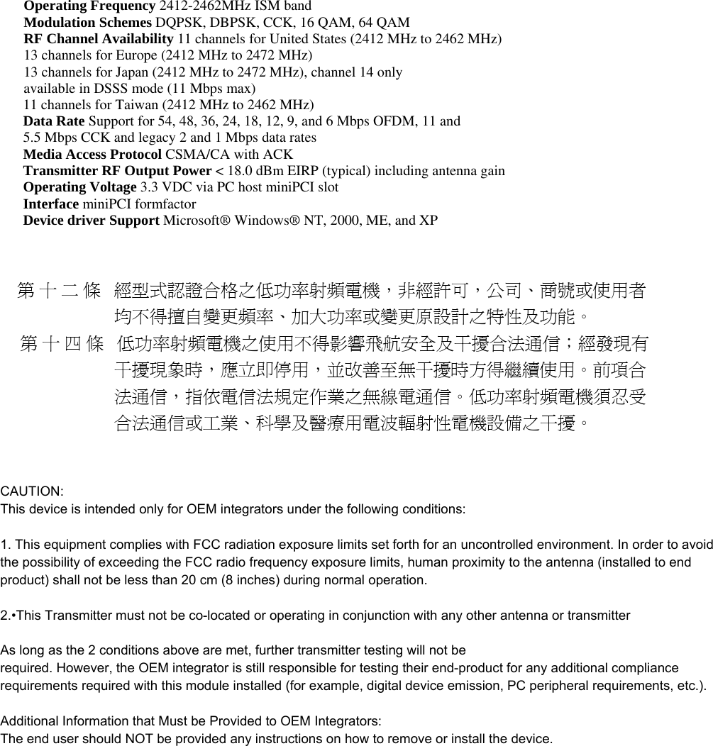 Operating Frequency 2412-2462MHz ISM band Modulation Schemes DQPSK, DBPSK, CCK, 16 QAM, 64 QAM RF Channel Availability 11 channels for United States (2412 MHz to 2462 MHz) 13 channels for Europe (2412 MHz to 2472 MHz) 13 channels for Japan (2412 MHz to 2472 MHz), channel 14 only available in DSSS mode (11 Mbps max) 11 channels for Taiwan (2412 MHz to 2462 MHz) Data Rate Support for 54, 48, 36, 24, 18, 12, 9, and 6 Mbps OFDM, 11 and 5.5 Mbps CCK and legacy 2 and 1 Mbps data rates Media Access Protocol CSMA/CA with ACK Transmitter RF Output Power &lt; 18.0 dBm EIRP (typical) including antenna gain Operating Voltage 3.3 VDC via PC host miniPCI slot Interface miniPCI formfactor   Device driver Support Microsoft® Windows® NT, 2000, ME, and XP       第十二條 經型式認證合格之低功率射頻電機，非經許可，公司、商號或使用者                              均不得擅自變更頻率、加大功率或變更原設計之特性及功能。      第十四條 低功率射頻電機之使用不得影響飛航安全及干擾合法通信；經發現有                              干擾現象時，應立即停用，並改善至無干擾時方得繼續使用。前項合                              法通信，指依電信法規定作業之無線電通信。低功率射頻電機須忍受                              合法通信或工業、科學及醫療用電波輻射性電機設備之干擾。 CAUTION:This device is intended only for OEM integrators under the following conditions:1. This equipment complies with FCC radiation exposure limits set forth for an uncontrolled environment. In order to avoid the possibility of exceeding the FCC radio frequency exposure limits, human proximity to the antenna (installed to end product) shall not be less than 20 cm (8 inches) during normal operation. 2.•This Transmitter must not be co-located or operating in conjunction with any other antenna or transmitter As long as the 2 conditions above are met, further transmitter testing will not be required. However, the OEM integrator is still responsible for testing their end-product for any additional compliance requirements required with this module installed (for example, digital device emission, PC peripheral requirements, etc.).Additional Information that Must be Provided to OEM Integrators: The end user should NOT be provided any instructions on how to remove or install the device.