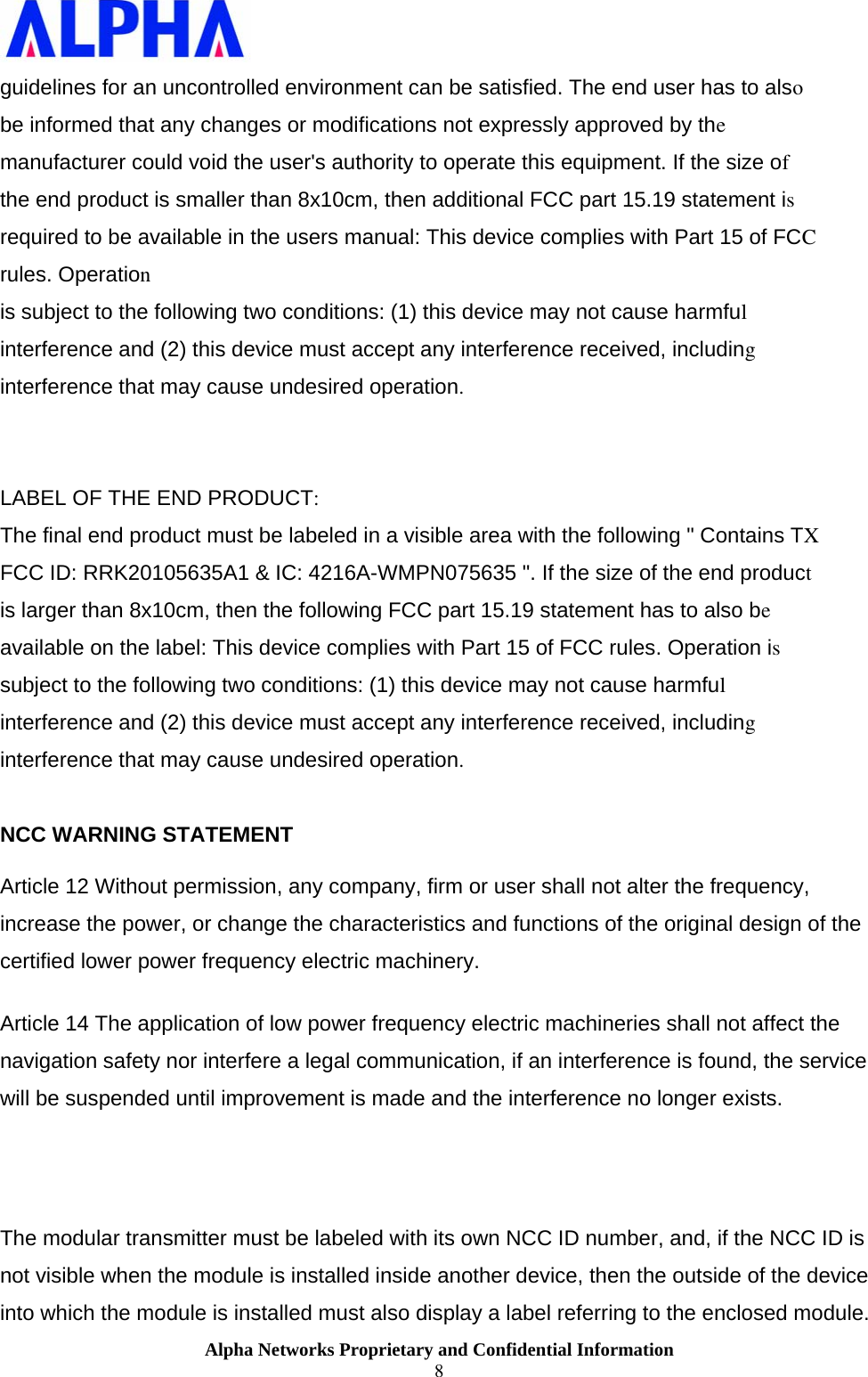                    Alpha Networks Proprietary and Confidential Information 8  guidelines for an uncontrolled environment can be satisfied. The end user has to also be informed that any changes or modifications not expressly approved by the manufacturer could void the user&apos;s authority to operate this equipment. If the size of  the end product is smaller than 8x10cm, then additional FCC part 15.19 statement is  required to be available in the users manual: This device complies with Part 15 of FCC  rules. Operation  is subject to the following two conditions: (1) this device may not cause harmful  interference and (2) this device must accept any interference received, including interference that may cause undesired operation.   LABEL OF THE END PRODUCT:  The final end product must be labeled in a visible area with the following &quot; Contains TX FCC ID: RRK20105635A1 &amp; IC: 4216A-WMPN075635 &quot;. If the size of the end product  is larger than 8x10cm, then the following FCC part 15.19 statement has to also be available on the label: This device complies with Part 15 of FCC rules. Operation is subject to the following two conditions: (1) this device may not cause harmful  interference and (2) this device must accept any interference received, including interference that may cause undesired operation.   NCC WARNING STATEMENT  Article 12 Without permission, any company, firm or user shall not alter the frequency, increase the power, or change the characteristics and functions of the original design of the certified lower power frequency electric machinery.  Article 14 The application of low power frequency electric machineries shall not affect the navigation safety nor interfere a legal communication, if an interference is found, the service will be suspended until improvement is made and the interference no longer exists.  The modular transmitter must be labeled with its own NCC ID number, and, if the NCC ID is not visible when the module is installed inside another device, then the outside of the device into which the module is installed must also display a label referring to the enclosed module. 