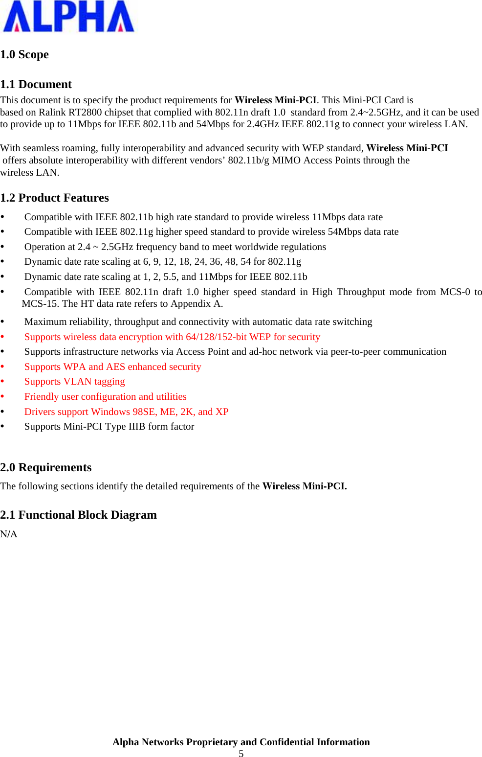                    Alpha Networks Proprietary and Confidential Information 5  1.0 Scope 1.1 Document This document is to specify the product requirements for Wireless Mini-PCI. This Mini-PCI Card is based on Ralink RT2800 chipset that complied with 802.11n draft 1.0  standard from 2.4~2.5GHz, and it can be used to provide up to 11Mbps for IEEE 802.11b and 54Mbps for 2.4GHz IEEE 802.11g to connect your wireless LAN.  With seamless roaming, fully interoperability and advanced security with WEP standard, Wireless Mini-PCI offers absolute interoperability with different vendors’ 802.11b/g MIMO Access Points through the wireless LAN. 1.2 Product Features y Compatible with IEEE 802.11b high rate standard to provide wireless 11Mbps data rate y Compatible with IEEE 802.11g higher speed standard to provide wireless 54Mbps data rate y Operation at 2.4 ~ 2.5GHz frequency band to meet worldwide regulations y Dynamic date rate scaling at 6, 9, 12, 18, 24, 36, 48, 54 for 802.11g y Dynamic date rate scaling at 1, 2, 5.5, and 11Mbps for IEEE 802.11b y Compatible with IEEE 802.11n draft 1.0 higher speed standard in High Throughput mode from MCS-0 to MCS-15. The HT data rate refers to Appendix A. y Maximum reliability, throughput and connectivity with automatic data rate switching y Supports wireless data encryption with 64/128/152-bit WEP for security y Supports infrastructure networks via Access Point and ad-hoc network via peer-to-peer communication y Supports WPA and AES enhanced security  y Supports VLAN tagging y Friendly user configuration and utilities y Drivers support Windows 98SE, ME, 2K, and XP y Supports Mini-PCI Type IIIB form factor  2.0 Requirements The following sections identify the detailed requirements of the Wireless Mini-PCI. 2.1 Functional Block Diagram N/A  