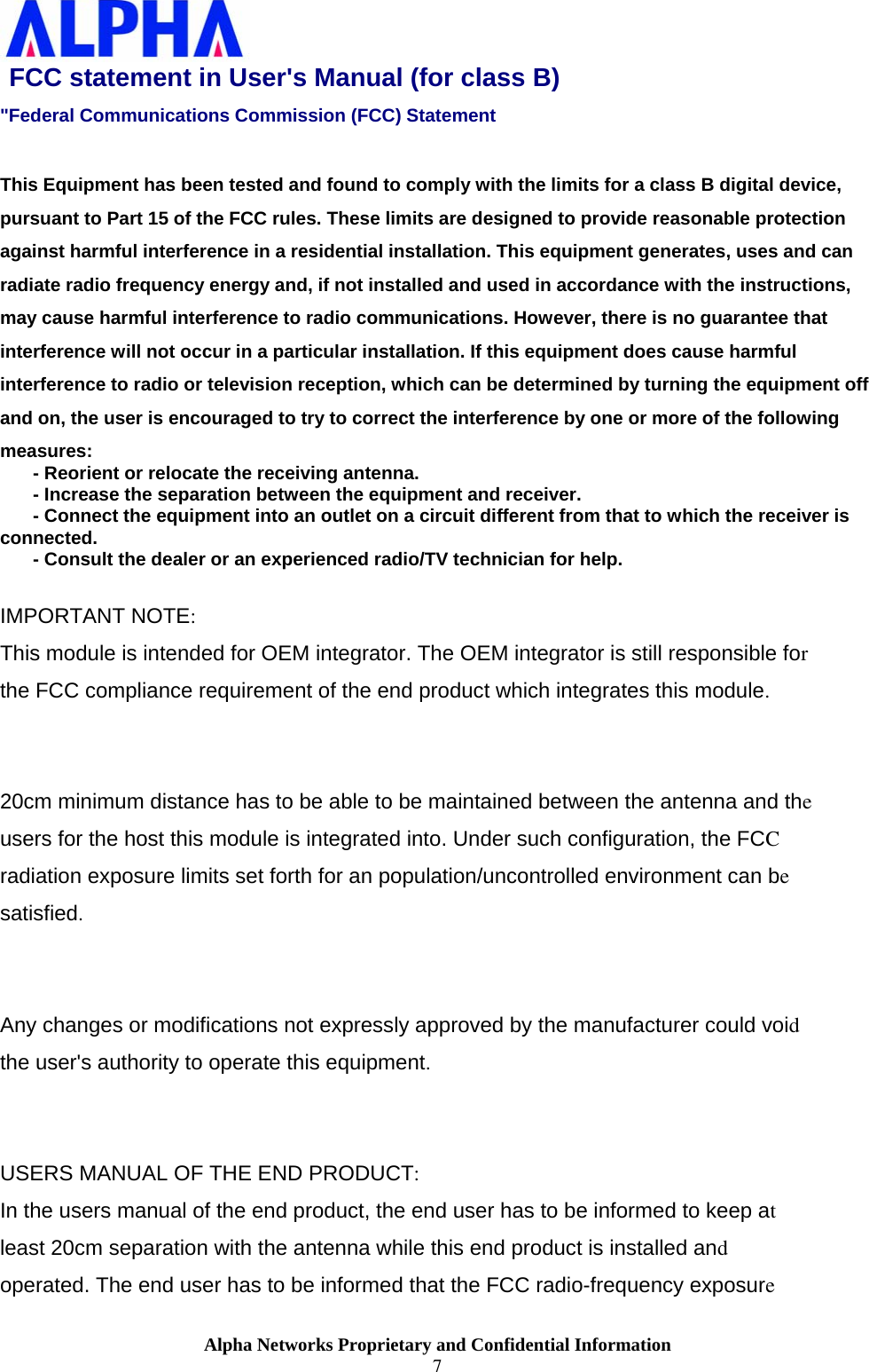                    Alpha Networks Proprietary and Confidential Information 7  FCC statement in User&apos;s Manual (for class B)  &quot;Federal Communications Commission (FCC) Statement  This Equipment has been tested and found to comply with the limits for a class B digital device, pursuant to Part 15 of the FCC rules. These limits are designed to provide reasonable protection against harmful interference in a residential installation. This equipment generates, uses and can radiate radio frequency energy and, if not installed and used in accordance with the instructions, may cause harmful interference to radio communications. However, there is no guarantee that interference will not occur in a particular installation. If this equipment does cause harmful interference to radio or television reception, which can be determined by turning the equipment off and on, the user is encouraged to try to correct the interference by one or more of the following measures:  ٛ - Reorient or relocate the receiving antenna.  ٛ - Increase the separation between the equipment and receiver.  ٛ - Connect the equipment into an outlet on a circuit different from that to which the receiver is connected.    ٛ - Consult the dealer or an experienced radio/TV technician for help.   IMPORTANT NOTE:  This module is intended for OEM integrator. The OEM integrator is still responsible for  the FCC compliance requirement of the end product which integrates this module.   20cm minimum distance has to be able to be maintained between the antenna and the  users for the host this module is integrated into. Under such configuration, the FCC  radiation exposure limits set forth for an population/uncontrolled environment can be satisfied.    Any changes or modifications not expressly approved by the manufacturer could void the user&apos;s authority to operate this equipment.  USERS MANUAL OF THE END PRODUCT: In the users manual of the end product, the end user has to be informed to keep at  least 20cm separation with the antenna while this end product is installed and operated. The end user has to be informed that the FCC radio-frequency exposure 