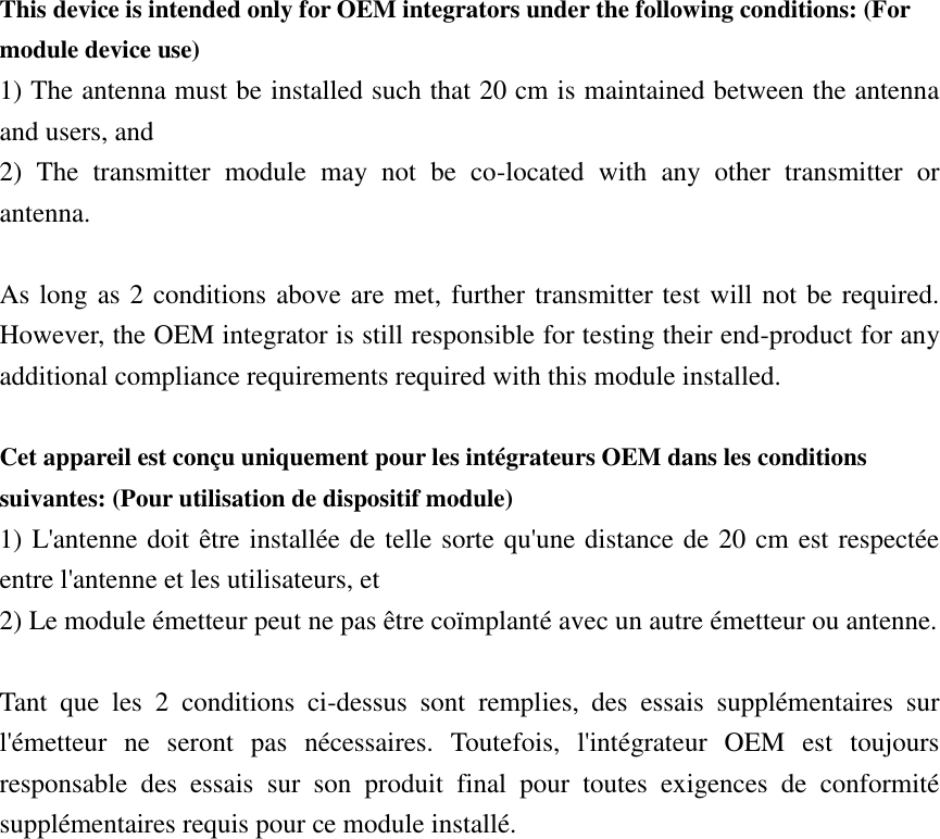 This device is intended only for OEM integrators under the following conditions: (For module device use) 1) The antenna must be installed such that 20 cm is maintained between the antenna and users, and   2)  The  transmitter  module  may  not  be  co-located  with  any  other  transmitter  or antenna.  As long as 2 conditions above are met, further transmitter test will not be required. However, the OEM integrator is still responsible for testing their end-product for any additional compliance requirements required with this module installed.  Cet appareil est conçu uniquement pour les intégrateurs OEM dans les conditions suivantes: (Pour utilisation de dispositif module) 1) L&apos;antenne doit être installée de telle sorte qu&apos;une distance de 20 cm est respectée entre l&apos;antenne et les utilisateurs, et 2) Le module émetteur peut ne pas être coïmplanté avec un autre émetteur ou antenne.  Tant  que  les  2  conditions  ci-dessus  sont  remplies,  des  essais  supplémentaires  sur l&apos;émetteur  ne  seront  pas  nécessaires.  Toutefois,  l&apos;intégrateur  OEM  est  toujours responsable  des  essais  sur  son  produit  final  pour  toutes  exigences  de  conformité supplémentaires requis pour ce module installé. 