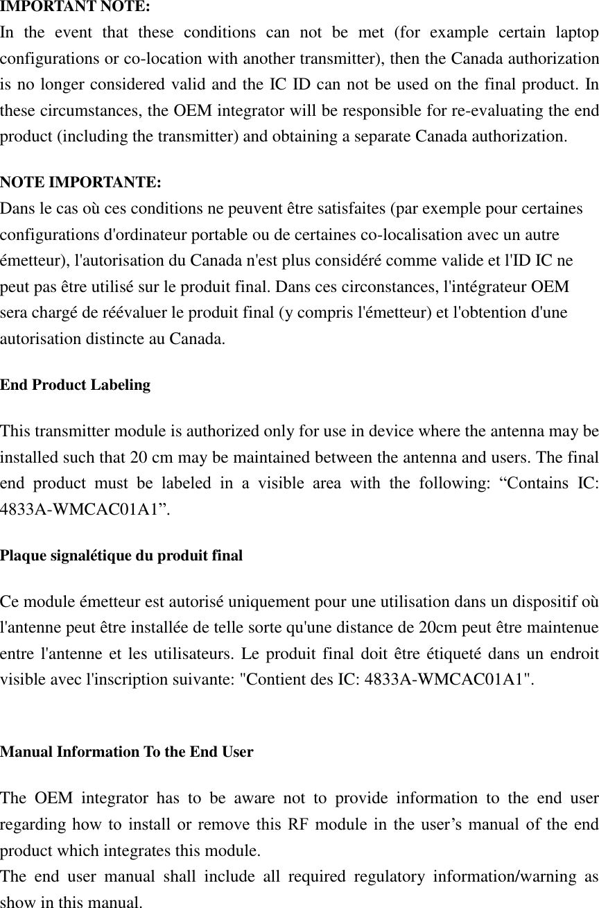  IMPORTANT NOTE: In  the  event  that  these  conditions  can  not  be  met  (for  example  certain  laptop configurations or co-location with another transmitter), then the Canada authorization is no longer considered valid and the IC ID can not be used on the final product. In these circumstances, the OEM integrator will be responsible for re-evaluating the end product (including the transmitter) and obtaining a separate Canada authorization. NOTE IMPORTANTE: Dans le cas où ces conditions ne peuvent être satisfaites (par exemple pour certaines configurations d&apos;ordinateur portable ou de certaines co-localisation avec un autre émetteur), l&apos;autorisation du Canada n&apos;est plus considéré comme valide et l&apos;ID IC ne peut pas être utilisé sur le produit final. Dans ces circonstances, l&apos;intégrateur OEM sera chargé de réévaluer le produit final (y compris l&apos;émetteur) et l&apos;obtention d&apos;une autorisation distincte au Canada. End Product Labeling This transmitter module is authorized only for use in device where the antenna may be installed such that 20 cm may be maintained between the antenna and users. The final end  product  must  be  labeled  in  a  visible  area  with  the  following:  “Contains  IC: 4833A-WMCAC01A1”.   Plaque signalétique du produit final Ce module émetteur est autorisé uniquement pour une utilisation dans un dispositif où l&apos;antenne peut être installée de telle sorte qu&apos;une distance de 20cm peut être maintenue entre l&apos;antenne et les utilisateurs.  Le produit final doit être étiqueté dans un endroit visible avec l&apos;inscription suivante: &quot;Contient des IC: 4833A-WMCAC01A1&quot;.  Manual Information To the End User The  OEM  integrator  has  to  be  aware  not  to  provide  information  to  the  end  user regarding how  to  install  or  remove this  RF  module  in  the  user’s manual  of  the  end product which integrates this module. The  end  user  manual  shall  include  all  required  regulatory  information/warning  as show in this manual. 