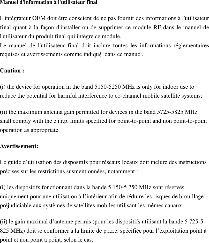  Manuel d&apos;information à l&apos;utilisateur final L&apos;intégrateur OEM doit être conscient de ne pas fournir des informations à l&apos;utilisateur final quant à la façon d&apos;installer ou de supprimer ce module RF dans le manuel de l&apos;utilisateur du produit final qui intègre ce module. Le  manuel  de  l&apos;utilisateur  final  doit  inclure  toutes  les  informations  réglementaires requises et avertissements comme indiqué  dans ce manuel. Caution : (i) the device for operation in the band 5150-5250 MHz is only for indoor use to reduce the potential for harmful interference to co-channel mobile satellite systems; (ii) the maximum antenna gain permitted for devices in the band 5725-5825 MHz shall comply with the e.i.r.p. limits specified for point-to-point and non point-to-point operation as appropriate. Avertissement: Le guide d’utilisation des dispositifs pour réseaux locaux doit inclure des instructions précises sur les restrictions susmentionnées, notamment : (i) les dispositifs fonctionnant dans la bande 5 150-5 250 MHz sont réservés uniquement pour une utilisation à l’intérieur afin de réduire les risques de brouillage préjudiciable aux systèmes de satellites mobiles utilisant les mêmes canaux; (ii) le gain maximal d’antenne permis (pour les dispositifs utilisant la bande 5 725-5 825 MHz) doit se conformer à la limite de p.i.r.e. spécifiée pour l’exploitation point à point et non point à point, selon le cas. 