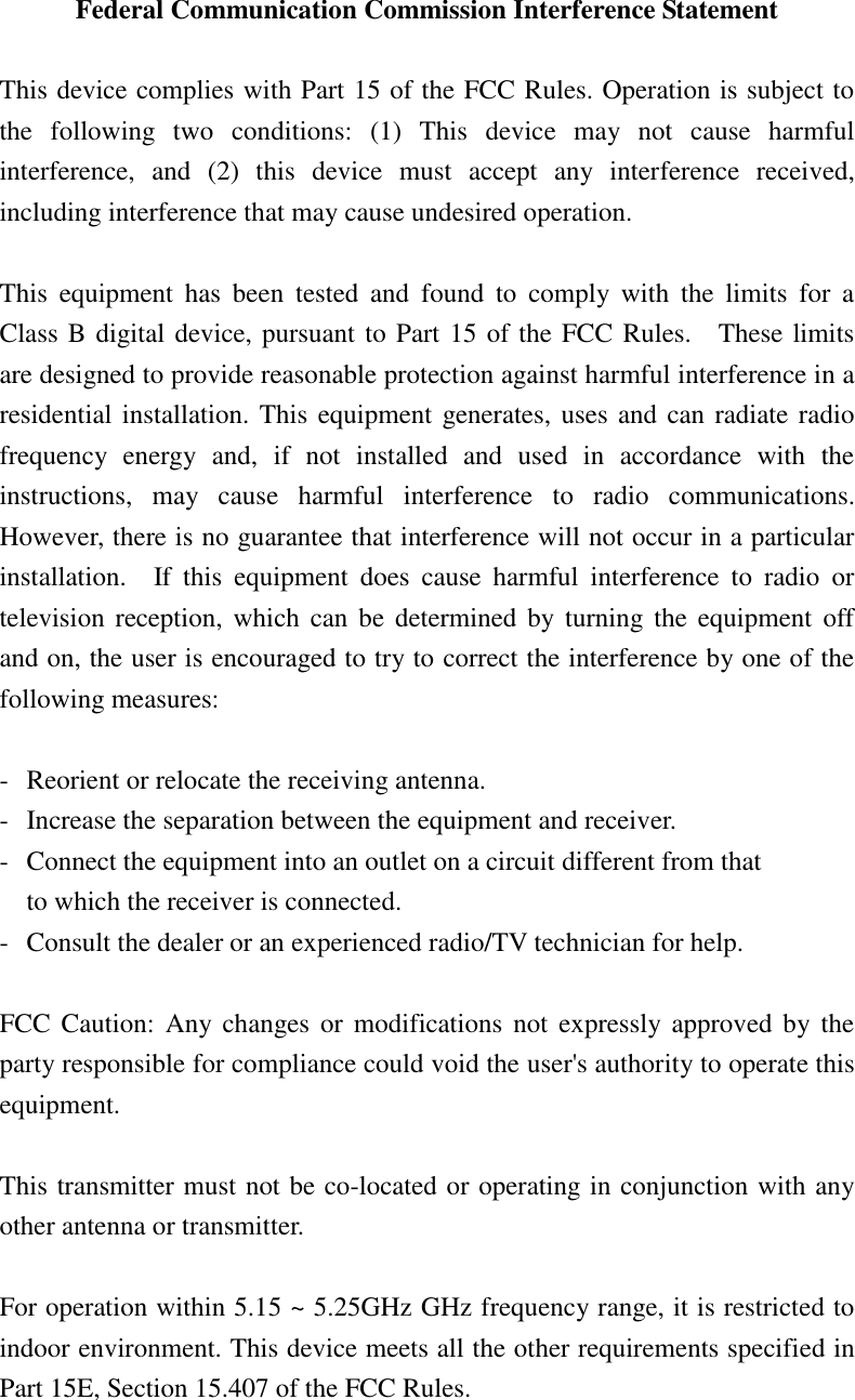 Federal Communication Commission Interference Statement  This device complies with Part 15 of the FCC Rules. Operation is subject to the  following  two  conditions:  (1)  This  device  may  not  cause  harmful interference,  and  (2)  this  device  must  accept  any  interference  received, including interference that may cause undesired operation.  This  equipment  has  been  tested  and  found  to  comply  with  the  limits  for  a Class B digital device, pursuant to Part 15 of the FCC Rules.    These limits are designed to provide reasonable protection against harmful interference in a residential installation. This equipment generates, uses and can radiate radio frequency  energy  and,  if  not  installed  and  used  in  accordance  with  the instructions,  may  cause  harmful  interference  to  radio  communications.   However, there is no guarantee that interference will not occur in a particular installation.    If  this  equipment  does  cause  harmful  interference  to  radio  or television reception, which  can  be determined by  turning  the  equipment  off and on, the user is encouraged to try to correct the interference by one of the following measures:  -  Reorient or relocate the receiving antenna. -  Increase the separation between the equipment and receiver. -  Connect the equipment into an outlet on a circuit different from that to which the receiver is connected. -  Consult the dealer or an experienced radio/TV technician for help.  FCC Caution:  Any changes  or modifications  not  expressly approved by the party responsible for compliance could void the user&apos;s authority to operate this equipment.  This transmitter must not be co-located or operating in conjunction with any other antenna or transmitter.  For operation within 5.15 ~ 5.25GHz GHz frequency range, it is restricted to indoor environment. This device meets all the other requirements specified in Part 15E, Section 15.407 of the FCC Rules. 