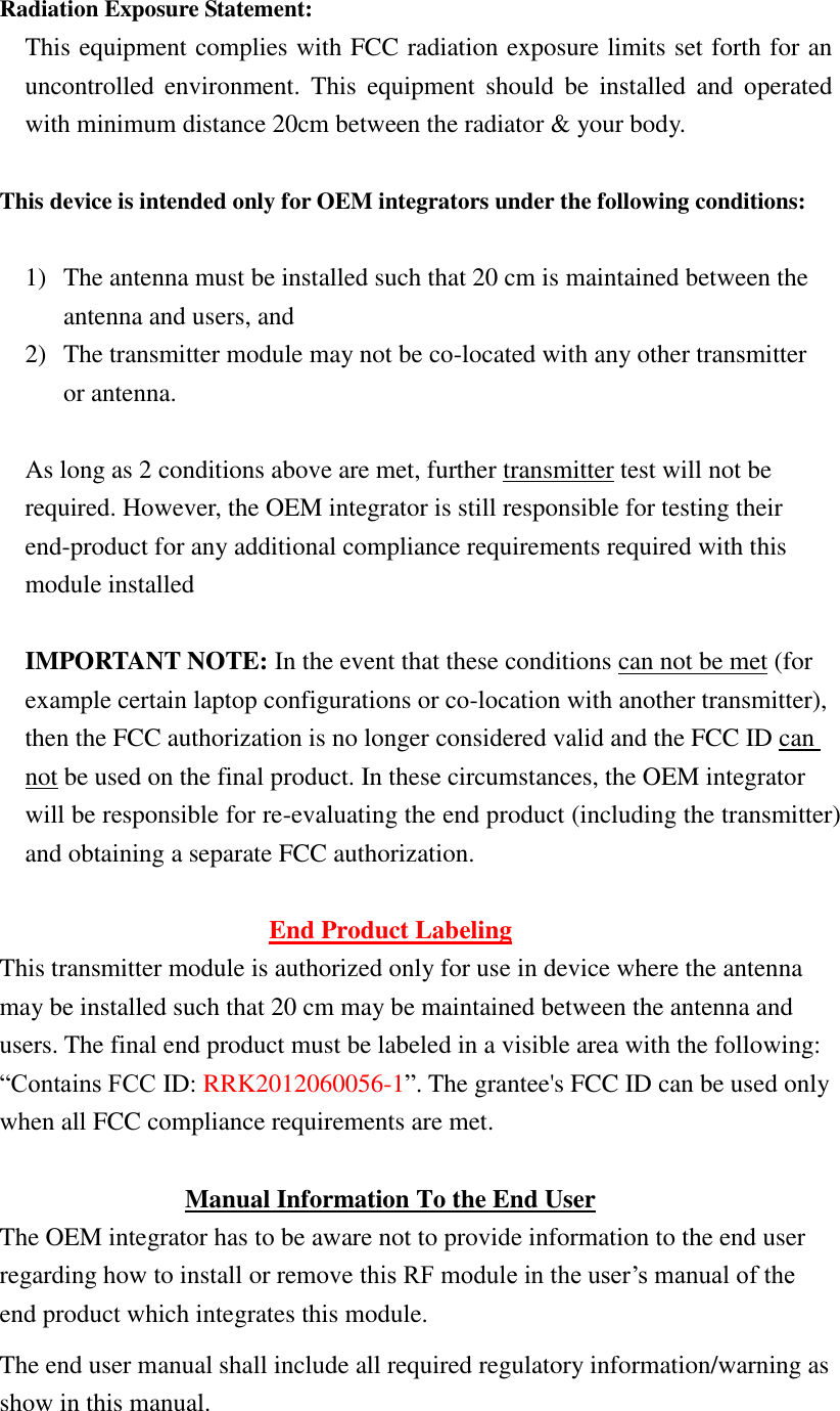  Radiation Exposure Statement: This equipment complies with FCC radiation exposure limits set forth for an uncontrolled  environment.  This  equipment  should  be  installed  and  operated with minimum distance 20cm between the radiator &amp; your body.  This device is intended only for OEM integrators under the following conditions:  1) The antenna must be installed such that 20 cm is maintained between the antenna and users, and   2) The transmitter module may not be co-located with any other transmitter or antenna.  As long as 2 conditions above are met, further transmitter test will not be required. However, the OEM integrator is still responsible for testing their end-product for any additional compliance requirements required with this module installed  IMPORTANT NOTE: In the event that these conditions can not be met (for example certain laptop configurations or co-location with another transmitter), then the FCC authorization is no longer considered valid and the FCC ID can not be used on the final product. In these circumstances, the OEM integrator will be responsible for re-evaluating the end product (including the transmitter) and obtaining a separate FCC authorization.  End Product Labeling This transmitter module is authorized only for use in device where the antenna may be installed such that 20 cm may be maintained between the antenna and users. The final end product must be labeled in a visible area with the following: “Contains FCC ID: RRK2012060056-1”. The grantee&apos;s FCC ID can be used only when all FCC compliance requirements are met.  Manual Information To the End User The OEM integrator has to be aware not to provide information to the end user regarding how to install or remove this RF module in the user’s manual of the end product which integrates this module. The end user manual shall include all required regulatory information/warning as show in this manual. 