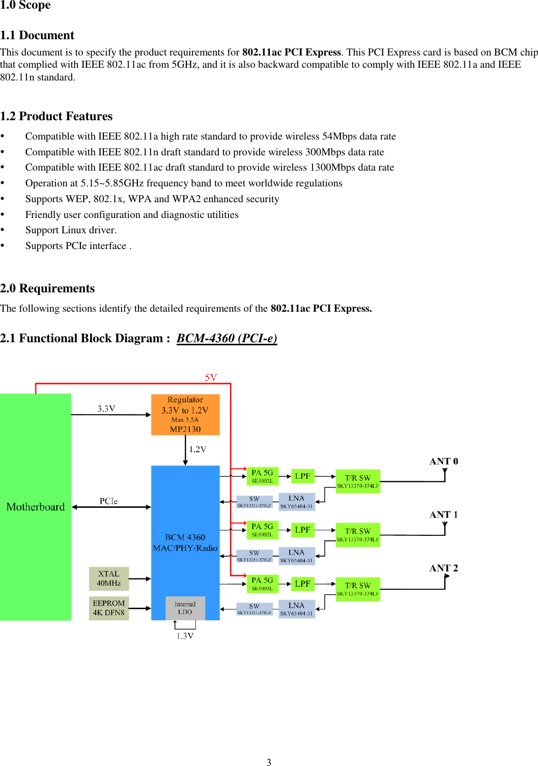  3  1.0 Scope 1.1 Document This document is to specify the product requirements for 802.11ac PCI Express. This PCI Express card is based on BCM chip that complied with IEEE 802.11ac from 5GHz, and it is also backward compatible to comply with IEEE 802.11a and IEEE 802.11n standard.    1.2 Product Features  Compatible with IEEE 802.11a high rate standard to provide wireless 54Mbps data rate  Compatible with IEEE 802.11n draft standard to provide wireless 300Mbps data rate  Compatible with IEEE 802.11ac draft standard to provide wireless 1300Mbps data rate  Operation at 5.15~5.85GHz frequency band to meet worldwide regulations  Supports WEP, 802.1x, WPA and WPA2 enhanced security  Friendly user configuration and diagnostic utilities  Support Linux driver.    Supports PCIe interface .  2.0 Requirements The following sections identify the detailed requirements of the 802.11ac PCI Express. 2.1 Functional Block Diagram :  BCM-4360 (PCI-e)    