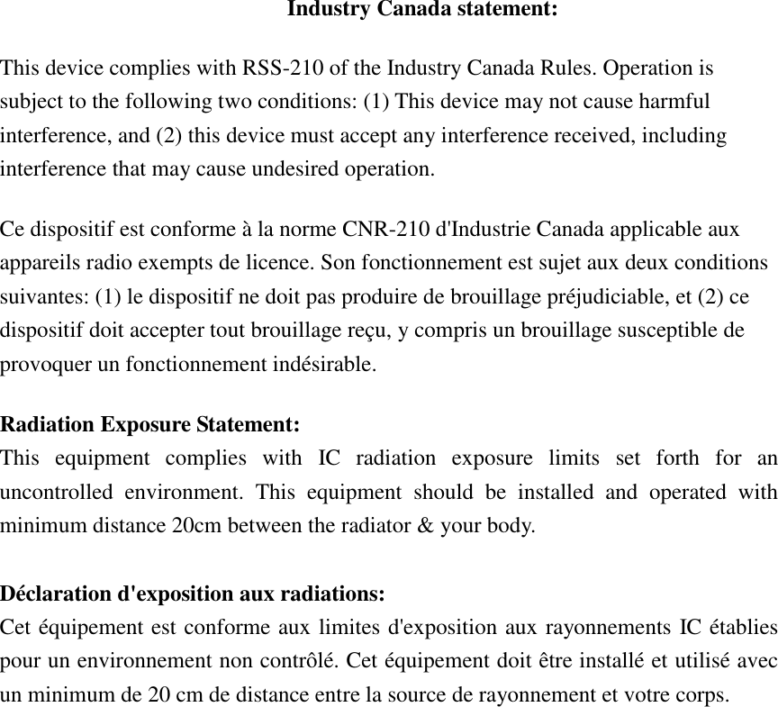 Industry Canada statement: This device complies with RSS-210 of the Industry Canada Rules. Operation is subject to the following two conditions: (1) This device may not cause harmful interference, and (2) this device must accept any interference received, including interference that may cause undesired operation. Ce dispositif est conforme à la norme CNR-210 d&apos;Industrie Canada applicable aux appareils radio exempts de licence. Son fonctionnement est sujet aux deux conditions suivantes: (1) le dispositif ne doit pas produire de brouillage préjudiciable, et (2) ce dispositif doit accepter tout brouillage reçu, y compris un brouillage susceptible de provoquer un fonctionnement indésirable.   Radiation Exposure Statement: This  equipment  complies  with  IC  radiation  exposure  limits  set  forth  for  an uncontrolled  environment.  This  equipment  should  be  installed  and  operated  with minimum distance 20cm between the radiator &amp; your body.  Déclaration d&apos;exposition aux radiations: Cet équipement est conforme aux limites d&apos;exposition aux rayonnements IC établies pour un environnement non contrôlé. Cet équipement doit être installé et utilisé avec un minimum de 20 cm de distance entre la source de rayonnement et votre corps. 