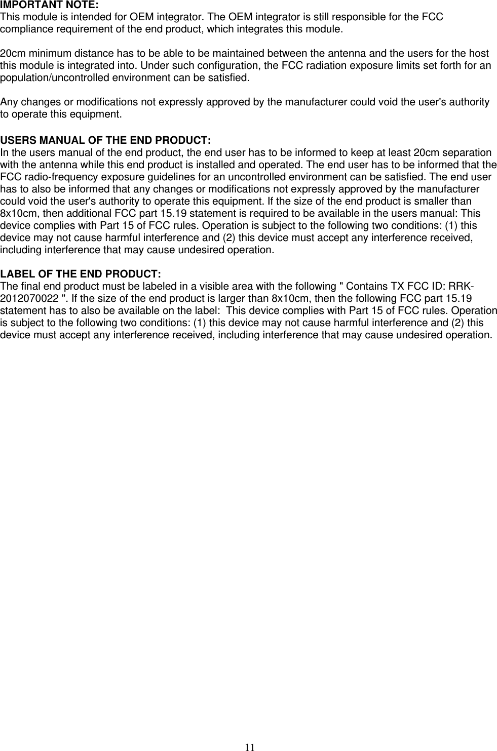   11  IMPORTANT NOTE: This module is intended for OEM integrator. The OEM integrator is still responsible for the FCC compliance requirement of the end product, which integrates this module.  20cm minimum distance has to be able to be maintained between the antenna and the users for the host this module is integrated into. Under such configuration, the FCC radiation exposure limits set forth for an population/uncontrolled environment can be satisfied.   Any changes or modifications not expressly approved by the manufacturer could void the user&apos;s authority to operate this equipment.  USERS MANUAL OF THE END PRODUCT: In the users manual of the end product, the end user has to be informed to keep at least 20cm separation with the antenna while this end product is installed and operated. The end user has to be informed that the FCC radio-frequency exposure guidelines for an uncontrolled environment can be satisfied. The end user has to also be informed that any changes or modifications not expressly approved by the manufacturer could void the user&apos;s authority to operate this equipment. If the size of the end product is smaller than 8x10cm, then additional FCC part 15.19 statement is required to be available in the users manual: This device complies with Part 15 of FCC rules. Operation is subject to the following two conditions: (1) this device may not cause harmful interference and (2) this device must accept any interference received, including interference that may cause undesired operation.  LABEL OF THE END PRODUCT: The final end product must be labeled in a visible area with the following &quot; Contains TX FCC ID: RRK-2012070022 &quot;. If the size of the end product is larger than 8x10cm, then the following FCC part 15.19 statement has to also be available on the label:  This device complies with Part 15 of FCC rules. Operation is subject to the following two conditions: (1) this device may not cause harmful interference and (2) this device must accept any interference received, including interference that may cause undesired operation.      