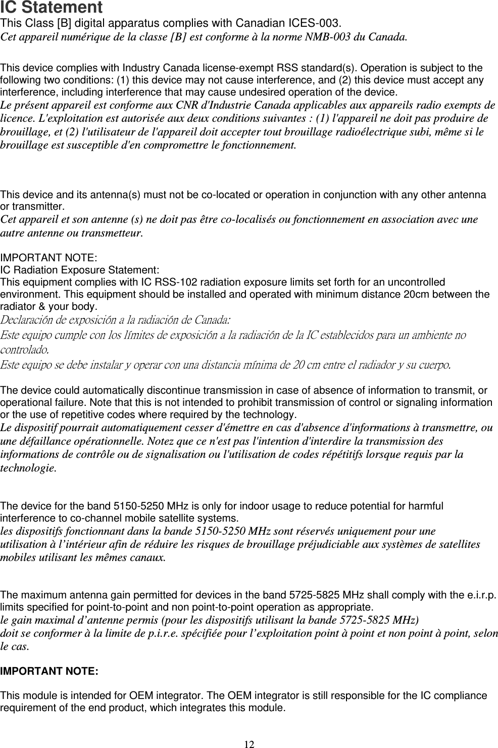   12  IC Statement This Class [B] digital apparatus complies with Canadian ICES-003.  Cet appareil numérique de la classe [B] est conforme à la norme NMB-003 du Canada.  This device complies with Industry Canada license-exempt RSS standard(s). Operation is subject to the following two conditions: (1) this device may not cause interference, and (2) this device must accept any interference, including interference that may cause undesired operation of the device. Le présent appareil est conforme aux CNR d&apos;Industrie Canada applicables aux appareils radio exempts de licence. L&apos;exploitation est autorisée aux deux conditions suivantes : (1) l&apos;appareil ne doit pas produire de brouillage, et (2) l&apos;utilisateur de l&apos;appareil doit accepter tout brouillage radioélectrique subi, même si le brouillage est susceptible d&apos;en compromettre le fonctionnement.    This device and its antenna(s) must not be co-located or operation in conjunction with any other antenna or transmitter. Cet appareil et son antenne (s) ne doit pas être co-localisés ou fonctionnement en association avec une autre antenne ou transmetteur.  IMPORTANT NOTE: IC Radiation Exposure Statement: This equipment complies with IC RSS-102 radiation exposure limits set forth for an uncontrolled environment. This equipment should be installed and operated with minimum distance 20cm between the radiator &amp; your body. Declaración de exposición a la radiación de Canada: Este equipo cumple con los límites de exposición a la radiación de la IC establecidos para un ambiente no controlado. Este equipo se debe instalar y operar con una distancia mínima de 20 cm entre el radiador y su cuerpo.  The device could automatically discontinue transmission in case of absence of information to transmit, or operational failure. Note that this is not intended to prohibit transmission of control or signaling information or the use of repetitive codes where required by the technology. Le dispositif pourrait automatiquement cesser d&apos;émettre en cas d&apos;absence d&apos;informations à transmettre, ou une défaillance opérationnelle. Notez que ce n&apos;est pas l&apos;intention d&apos;interdire la transmission des informations de contrôle ou de signalisation ou l&apos;utilisation de codes répétitifs lorsque requis par la technologie.   The device for the band 5150-5250 MHz is only for indoor usage to reduce potential for harmful interference to co-channel mobile satellite systems. les dispositifs fonctionnant dans la bande 5150-5250 MHz sont réservés uniquement pour une utilisation à l’intérieur afin de réduire les risques de brouillage préjudiciable aux systèmes de satellites mobiles utilisant les mêmes canaux.   The maximum antenna gain permitted for devices in the band 5725-5825 MHz shall comply with the e.i.r.p. limits specified for point-to-point and non point-to-point operation as appropriate. le gain maximal d’antenne permis (pour les dispositifs utilisant la bande 5725-5825 MHz) doit se conformer à la limite de p.i.r.e. spécifiée pour l’exploitation point à point et non point à point, selon le cas.  IMPORTANT NOTE:  This module is intended for OEM integrator. The OEM integrator is still responsible for the IC compliance requirement of the end product, which integrates this module. 