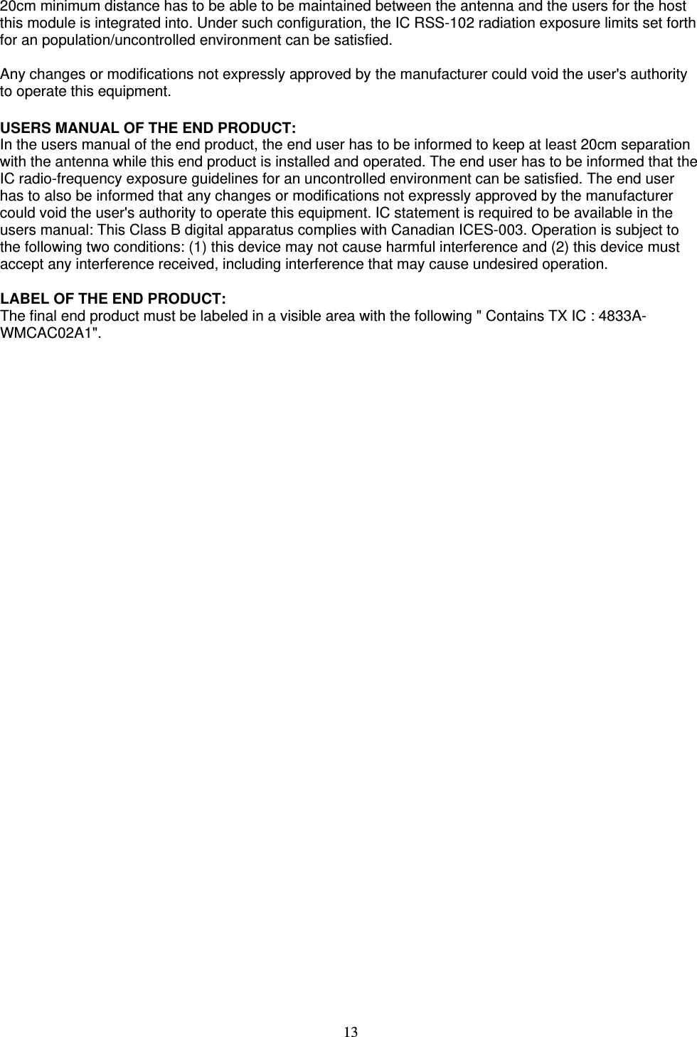   13   20cm minimum distance has to be able to be maintained between the antenna and the users for the host this module is integrated into. Under such configuration, the IC RSS-102 radiation exposure limits set forth for an population/uncontrolled environment can be satisfied.   Any changes or modifications not expressly approved by the manufacturer could void the user&apos;s authority to operate this equipment.  USERS MANUAL OF THE END PRODUCT: In the users manual of the end product, the end user has to be informed to keep at least 20cm separation with the antenna while this end product is installed and operated. The end user has to be informed that the IC radio-frequency exposure guidelines for an uncontrolled environment can be satisfied. The end user has to also be informed that any changes or modifications not expressly approved by the manufacturer could void the user&apos;s authority to operate this equipment. IC statement is required to be available in the users manual: This Class B digital apparatus complies with Canadian ICES-003. Operation is subject to the following two conditions: (1) this device may not cause harmful interference and (2) this device must accept any interference received, including interference that may cause undesired operation.    LABEL OF THE END PRODUCT: The final end product must be labeled in a visible area with the following &quot; Contains TX IC : 4833A-WMCAC02A1&quot;.  