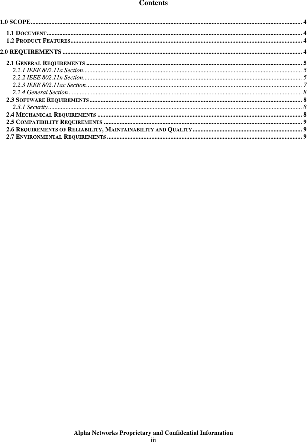  Alpha Networks Proprietary and Confidential Information  iii   Contents 1.0 SCOPE........................................................................................................................................................................... 4 1.1 DOCUMENT................................................................................................................................................................. 4 1.2 PRODUCT FEATURES.................................................................................................................................................. 4 2.0 REQUIREMENTS ....................................................................................................................................................... 4 2.1 GENERAL REQUIREMENTS ........................................................................................................................................ 5 2.2.1 IEEE 802.11a Section.......................................................................................................................................... 5 2.2.2 IEEE 802.11n Section.......................................................................................................................................... 5 2.2.3 IEEE 802.11ac Section........................................................................................................................................ 7 2.2.4 General Section ................................................................................................................................................... 8 2.3 SOFTWARE REQUIREMENTS...................................................................................................................................... 8 2.3.1 Security................................................................................................................................................................ 8 2.4 MECHANICAL REQUIREMENTS ................................................................................................................................. 8 2.5 COMPATIBILITY REQUIREMENTS ............................................................................................................................. 9 2.6 REQUIREMENTS OF RELIABILITY, MAINTAINABILITY AND QUALITY..................................................................... 9 2.7 ENVIRONMENTAL REQUIREMENTS ........................................................................................................................... 9  