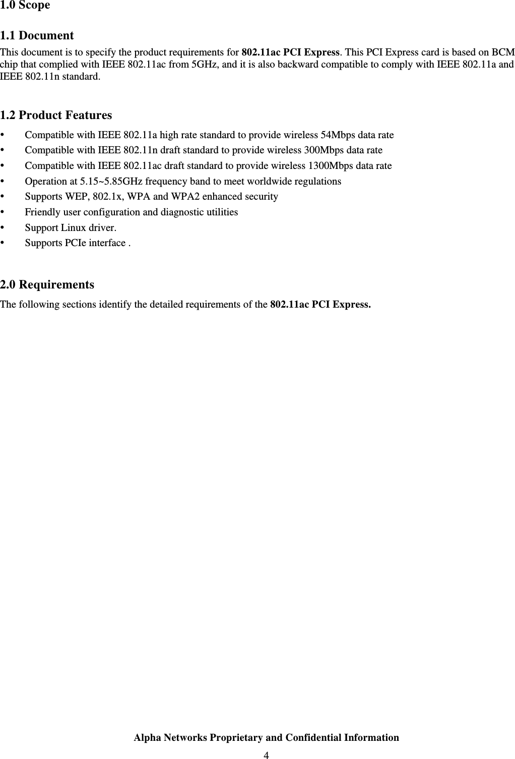  Alpha Networks Proprietary and Confidential Information  4  1.0 Scope 1.1 Document This document is to specify the product requirements for 802.11ac PCI Express. This PCI Express card is based on BCM chip that complied with IEEE 802.11ac from 5GHz, and it is also backward compatible to comply with IEEE 802.11a and IEEE 802.11n standard.    1.2 Product Features  Compatible with IEEE 802.11a high rate standard to provide wireless 54Mbps data rate  Compatible with IEEE 802.11n draft standard to provide wireless 300Mbps data rate  Compatible with IEEE 802.11ac draft standard to provide wireless 1300Mbps data rate  Operation at 5.15~5.85GHz frequency band to meet worldwide regulations  Supports WEP, 802.1x, WPA and WPA2 enhanced security  Friendly user configuration and diagnostic utilities  Support Linux driver.    Supports PCIe interface .  2.0 Requirements The following sections identify the detailed requirements of the 802.11ac PCI Express. 