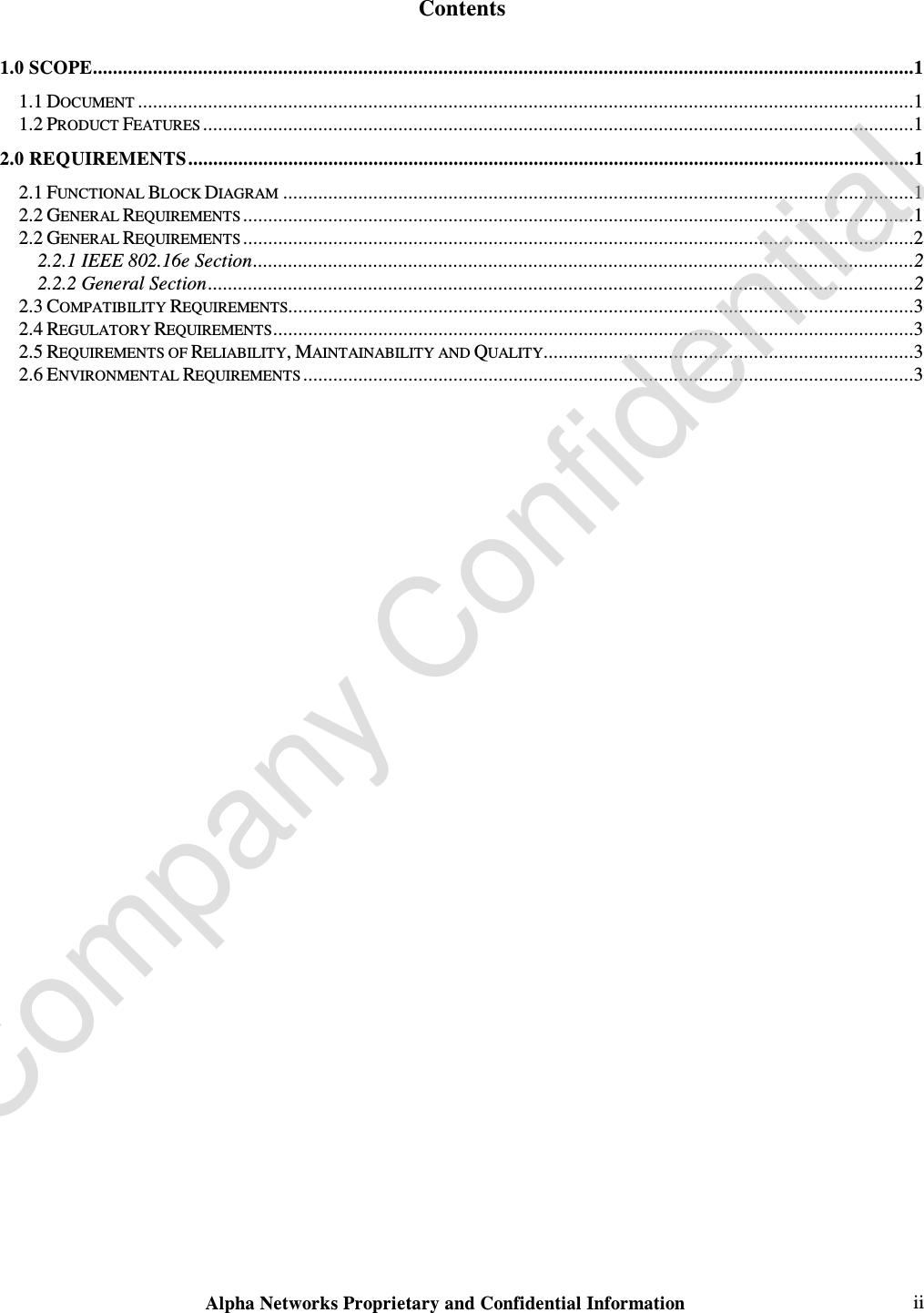  Alpha Networks Proprietary and Confidential Information   ii  Contents 1.0 SCOPE....................................................................................................................................................................1 1.1 DOCUMENT ...........................................................................................................................................................1 1.2 PRODUCT FEATURES ..............................................................................................................................................1 2.0 REQUIREMENTS.................................................................................................................................................1 2.1 FUNCTIONAL BLOCK DIAGRAM ..............................................................................................................................1 2.2 GENERAL REQUIREMENTS ......................................................................................................................................1 2.2 GENERAL REQUIREMENTS ......................................................................................................................................2 2.2.1 IEEE 802.16e Section....................................................................................................................................2 2.2.2 General Section.............................................................................................................................................2 2.3 COMPATIBILITY REQUIREMENTS.............................................................................................................................3 2.4 REGULATORY REQUIREMENTS................................................................................................................................3 2.5 REQUIREMENTS OF RELIABILITY, MAINTAINABILITY AND QUALITY..........................................................................3 2.6 ENVIRONMENTAL REQUIREMENTS ..........................................................................................................................3  Company Confidential