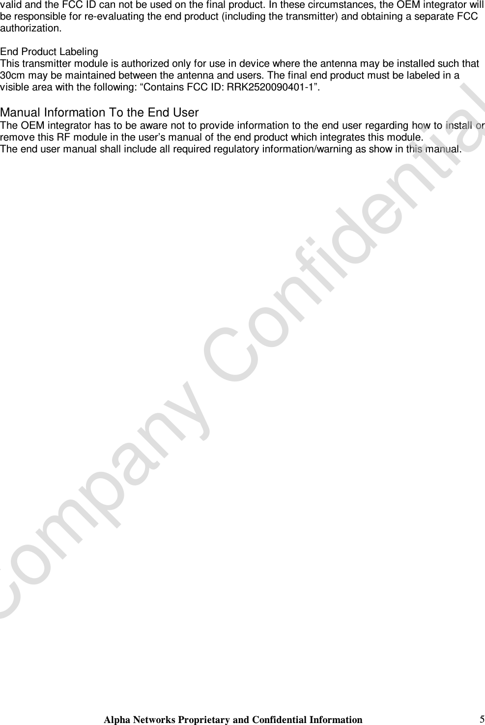  Alpha Networks Proprietary and Confidential Information   5 valid and the FCC ID can not be used on the final product. In these circumstances, the OEM integrator will be responsible for re-evaluating the end product (including the transmitter) and obtaining a separate FCC authorization.  End Product Labeling This transmitter module is authorized only for use in device where the antenna may be installed such that 30cm may be maintained between the antenna and users. The final end product must be labeled in a visible area with the following: “Contains FCC ID: RRK2520090401-1”.  Manual Information To the End User The OEM integrator has to be aware not to provide information to the end user regarding how to install or remove this RF module in the user’s manual of the end product which integrates this module. The end user manual shall include all required regulatory information/warning as show in this manual.        Company Confidential