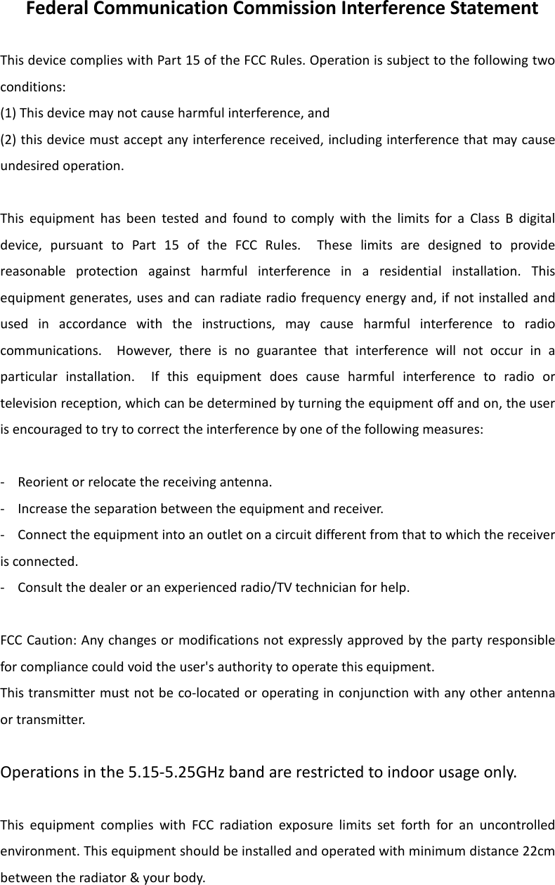  Federal Communication Commission Interference Statement  This device complies with Part 15 of the FCC Rules. Operation is subject to the following two conditions:   (1) This device may not cause harmful interference, and   (2) this device must accept any interference received, including interference that may cause undesired operation.  This  equipment  has  been  tested  and  found  to  comply  with  the  limits  for  a  Class  B  digital device,  pursuant  to  Part  15  of  the  FCC  Rules.    These  limits  are  designed  to  provide reasonable  protection  against  harmful  interference  in  a  residential  installation.  This equipment generates, uses and can radiate radio frequency energy and, if not installed and used  in  accordance  with  the  instructions,  may  cause  harmful  interference  to  radio communications.    However,  there  is  no  guarantee  that  interference  will  not  occur  in  a particular  installation.    If  this  equipment  does  cause  harmful  interference  to  radio  or television reception, which can be determined by turning the equipment off and on, the user is encouraged to try to correct the interference by one of the following measures:  -  Reorient or relocate the receiving antenna. -  Increase the separation between the equipment and receiver. -  Connect the equipment into an outlet on a circuit different from that to which the receiver is connected. -  Consult the dealer or an experienced radio/TV technician for help.  FCC Caution: Any changes or modifications not expressly approved by the party responsible for compliance could void the user&apos;s authority to operate this equipment. This transmitter must not be co-located or operating in conjunction with any other antenna or transmitter.  Operations in the 5.15-5.25GHz band are restricted to indoor usage only.  This  equipment  complies  with  FCC  radiation  exposure  limits  set  forth  for  an  uncontrolled environment. This equipment should be installed and operated with minimum distance 22cm between the radiator &amp; your body. 