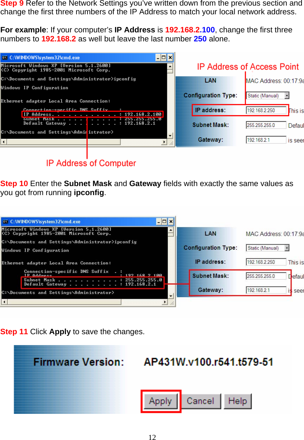 12 Step 9 Refer to the Network Settings you’ve written down from the previous section and change the first three numbers of the IP Address to match your local network address.  For example: If your computer’s IP Address is 192.168.2.100, change the first three numbers to 192.168.2 as well but leave the last number 250 alone.    Step 10 Enter the Subnet Mask and Gateway fields with exactly the same values as you got from running ipconfig.    Step 11 Click Apply to save the changes.   