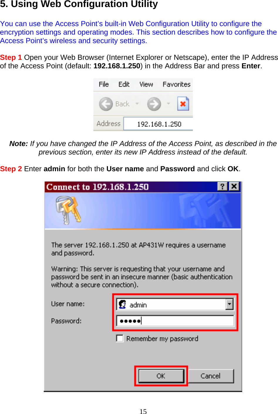 15 5. Using Web Configuration Utility  You can use the Access Point’s built-in Web Configuration Utility to configure the encryption settings and operating modes. This section describes how to configure the Access Point’s wireless and security settings.  Step 1 Open your Web Browser (Internet Explorer or Netscape), enter the IP Address of the Access Point (default: 192.168.1.250) in the Address Bar and press Enter.    Note: If you have changed the IP Address of the Access Point, as described in the previous section, enter its new IP Address instead of the default.  Step 2 Enter admin for both the User name and Password and click OK.   