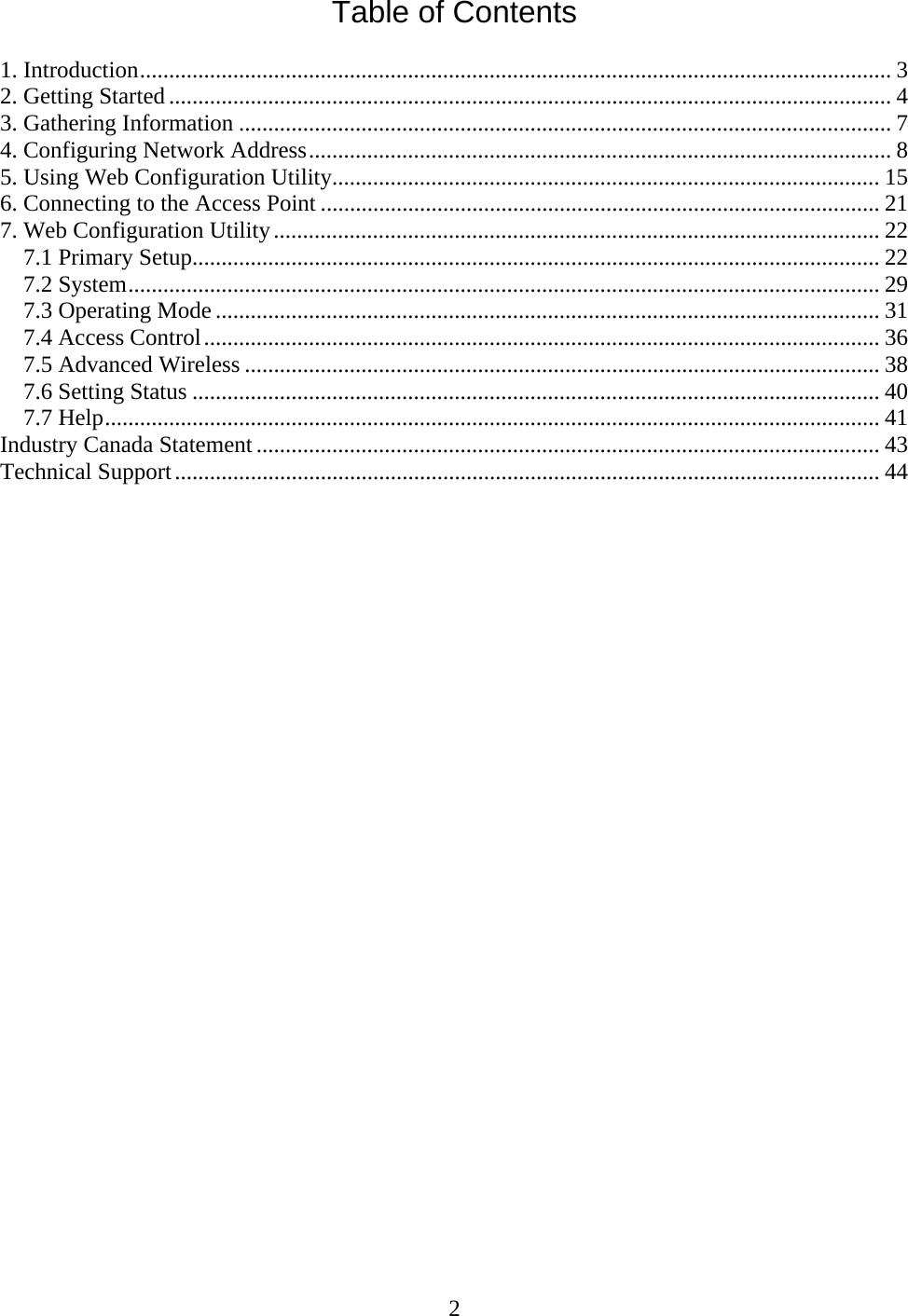 2 Table of Contents  1. Introduction................................................................................................................................. 3 2. Getting Started............................................................................................................................ 4 3. Gathering Information ................................................................................................................ 7 4. Configuring Network Address.................................................................................................... 8 5. Using Web Configuration Utility.............................................................................................. 15 6. Connecting to the Access Point ................................................................................................ 21 7. Web Configuration Utility........................................................................................................ 22 7.1 Primary Setup...................................................................................................................... 22 7.2 System................................................................................................................................. 29 7.3 Operating Mode .................................................................................................................. 31 7.4 Access Control.................................................................................................................... 36 7.5 Advanced Wireless ............................................................................................................. 38 7.6 Setting Status ...................................................................................................................... 40 7.7 Help..................................................................................................................................... 41 Industry Canada Statement ........................................................................................................... 43 Technical Support......................................................................................................................... 44                             