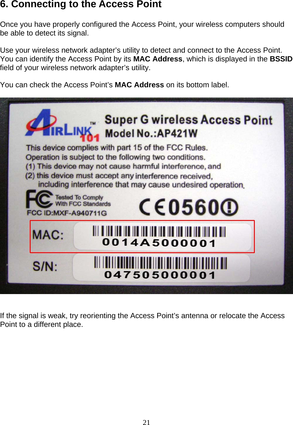 21 6. Connecting to the Access Point  Once you have properly configured the Access Point, your wireless computers should be able to detect its signal.  Use your wireless network adapter’s utility to detect and connect to the Access Point. You can identify the Access Point by its MAC Address, which is displayed in the BSSID field of your wireless network adapter’s utility.  You can check the Access Point’s MAC Address on its bottom label.     If the signal is weak, try reorienting the Access Point’s antenna or relocate the Access Point to a different place.         