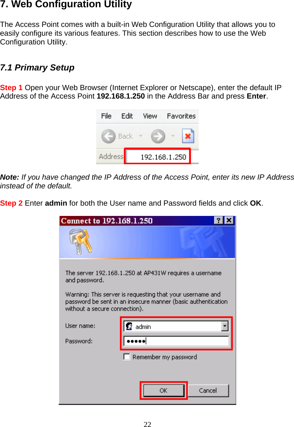 22 7. Web Configuration Utility  The Access Point comes with a built-in Web Configuration Utility that allows you to easily configure its various features. This section describes how to use the Web Configuration Utility.  7.1 Primary Setup  Step 1 Open your Web Browser (Internet Explorer or Netscape), enter the default IP Address of the Access Point 192.168.1.250 in the Address Bar and press Enter.    Note: If you have changed the IP Address of the Access Point, enter its new IP Address instead of the default.  Step 2 Enter admin for both the User name and Password fields and click OK.   