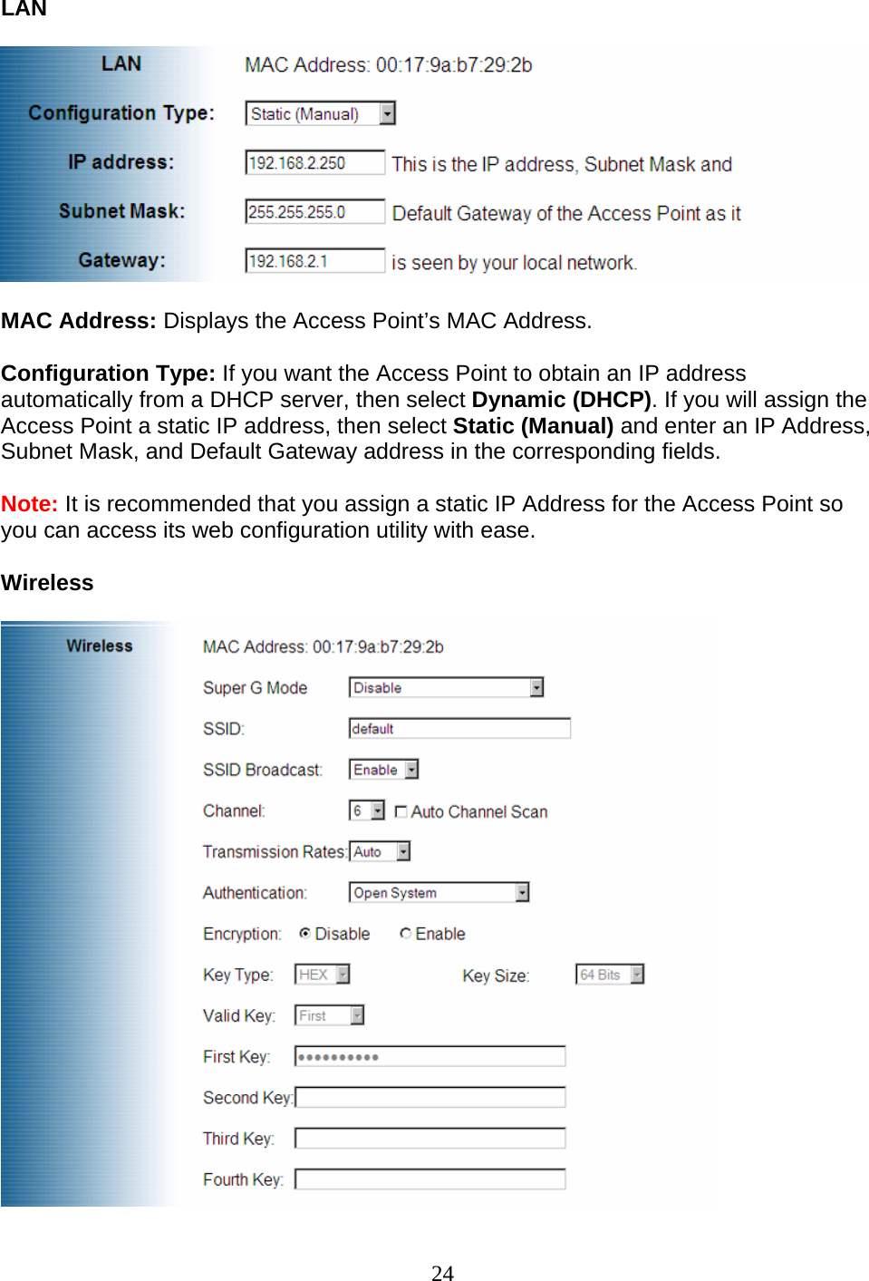 24 LAN    MAC Address: Displays the Access Point’s MAC Address. Configuration Type: If you want the Access Point to obtain an IP address automatically from a DHCP server, then select Dynamic (DHCP). If you will assign the Access Point a static IP address, then select Static (Manual) and enter an IP Address, Subnet Mask, and Default Gateway address in the corresponding fields. Note: It is recommended that you assign a static IP Address for the Access Point so you can access its web configuration utility with ease.  Wireless   