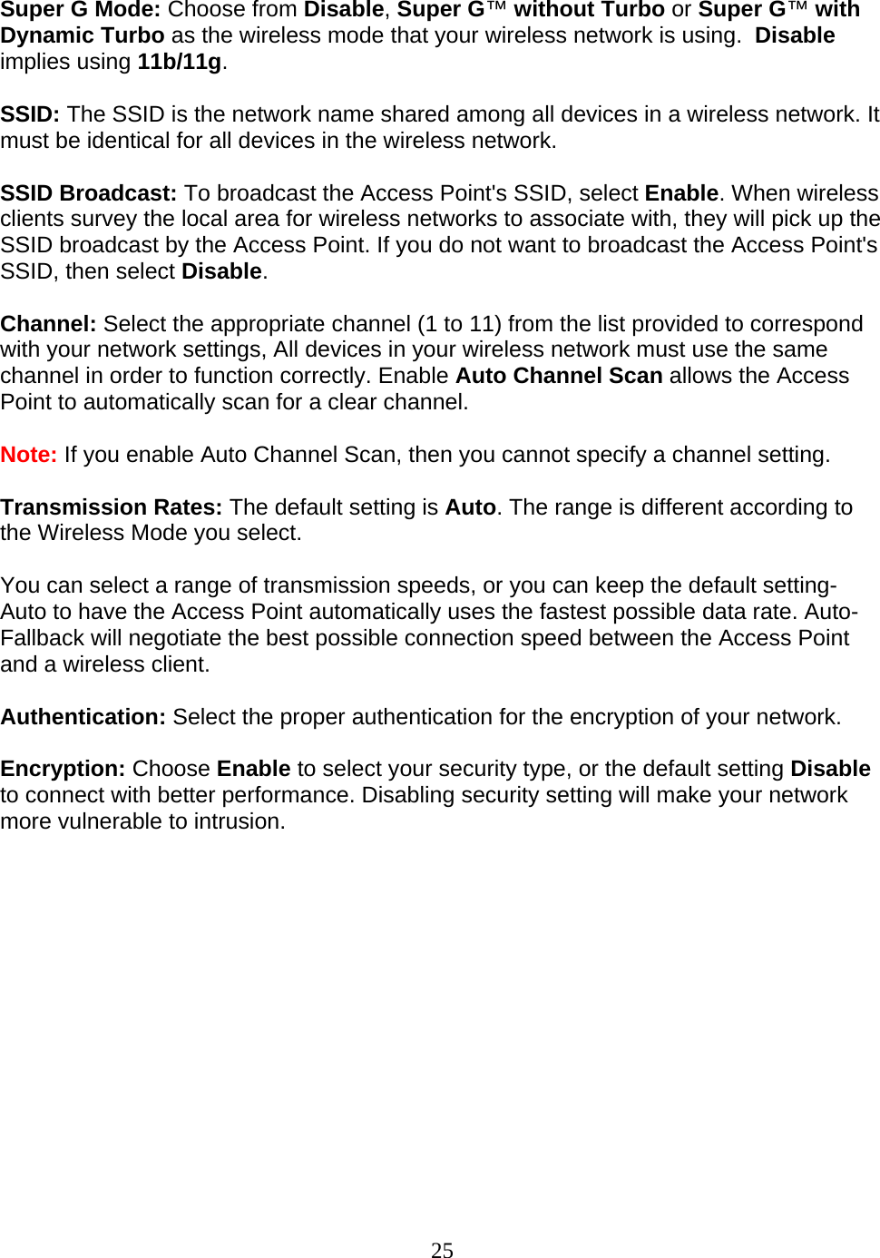 25  Super G Mode: Choose from Disable, Super G™ without Turbo or Super G™ with Dynamic Turbo as the wireless mode that your wireless network is using.  Disable implies using 11b/11g.  SSID: The SSID is the network name shared among all devices in a wireless network. It must be identical for all devices in the wireless network. SSID Broadcast: To broadcast the Access Point&apos;s SSID, select Enable. When wireless clients survey the local area for wireless networks to associate with, they will pick up the SSID broadcast by the Access Point. If you do not want to broadcast the Access Point&apos;s SSID, then select Disable. Channel: Select the appropriate channel (1 to 11) from the list provided to correspond with your network settings, All devices in your wireless network must use the same channel in order to function correctly. Enable Auto Channel Scan allows the Access Point to automatically scan for a clear channel. Note: If you enable Auto Channel Scan, then you cannot specify a channel setting. Transmission Rates: The default setting is Auto. The range is different according to the Wireless Mode you select. You can select a range of transmission speeds, or you can keep the default setting- Auto to have the Access Point automatically uses the fastest possible data rate. Auto-Fallback will negotiate the best possible connection speed between the Access Point and a wireless client. Authentication: Select the proper authentication for the encryption of your network. Encryption: Choose Enable to select your security type, or the default setting Disable to connect with better performance. Disabling security setting will make your network more vulnerable to intrusion.           