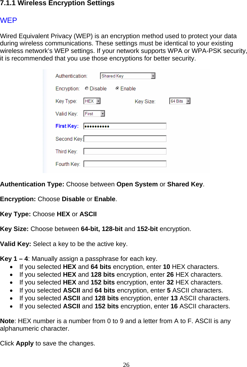 26 7.1.1 Wireless Encryption Settings  WEP Wired Equivalent Privacy (WEP) is an encryption method used to protect your data during wireless communications. These settings must be identical to your existing wireless network’s WEP settings. If your network supports WPA or WPA-PSK security, it is recommended that you use those encryptions for better security.   Authentication Type: Choose between Open System or Shared Key.  Encryption: Choose Disable or Enable.  Key Type: Choose HEX or ASCII  Key Size: Choose between 64-bit, 128-bit and 152-bit encryption.  Valid Key: Select a key to be the active key.  Key 1 – 4: Manually assign a passphrase for each key.  •  If you selected HEX and 64 bits encryption, enter 10 HEX characters.  •  If you selected HEX and 128 bits encryption, enter 26 HEX characters. •  If you selected HEX and 152 bits encryption, enter 32 HEX characters. •  If you selected ASCII and 64 bits encryption, enter 5 ASCII characters.  •  If you selected ASCII and 128 bits encryption, enter 13 ASCII characters. •  If you selected ASCII and 152 bits encryption, enter 16 ASCII characters.  Note: HEX number is a number from 0 to 9 and a letter from A to F. ASCII is any alphanumeric character.  Click Apply to save the changes. 