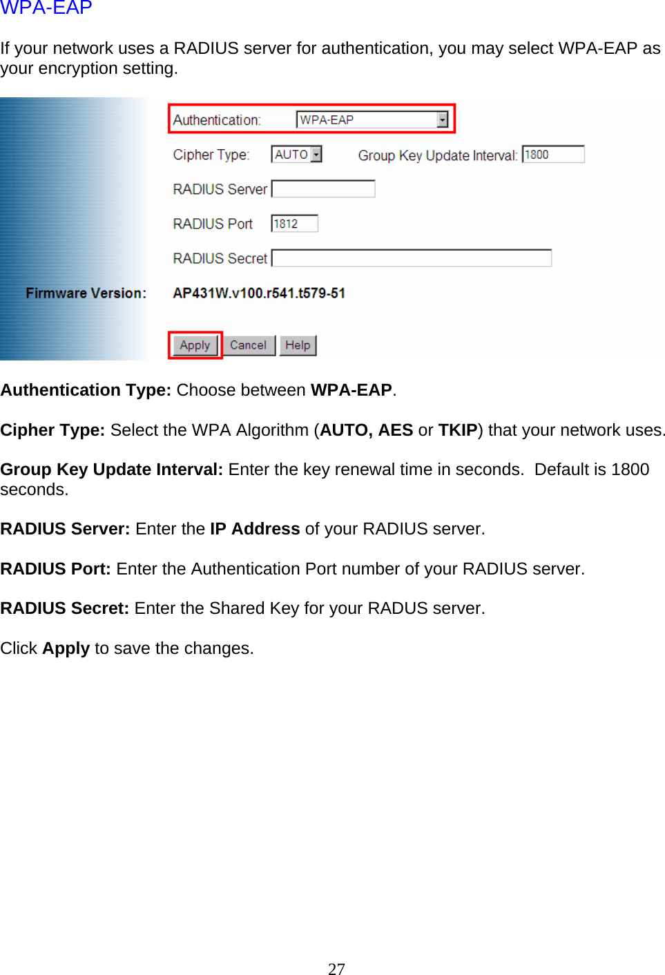 27 WPA-EAP  If your network uses a RADIUS server for authentication, you may select WPA-EAP as your encryption setting.    Authentication Type: Choose between WPA-EAP.  Cipher Type: Select the WPA Algorithm (AUTO, AES or TKIP) that your network uses.  Group Key Update Interval: Enter the key renewal time in seconds.  Default is 1800 seconds.  RADIUS Server: Enter the IP Address of your RADIUS server.  RADIUS Port: Enter the Authentication Port number of your RADIUS server.  RADIUS Secret: Enter the Shared Key for your RADUS server.  Click Apply to save the changes.              